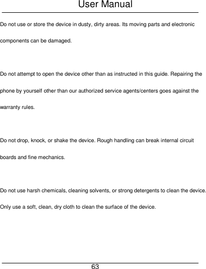 User Manual     63 Do not use or store the device in dusty, dirty areas. Its moving parts and electronic components can be damaged.  Do not attempt to open the device other than as instructed in this guide. Repairing the phone by yourself other than our authorized service agents/centers goes against the warranty rules.  Do not drop, knock, or shake the device. Rough handling can break internal circuit boards and fine mechanics.  Do not use harsh chemicals, cleaning solvents, or strong detergents to clean the device. Only use a soft, clean, dry cloth to clean the surface of the device.  