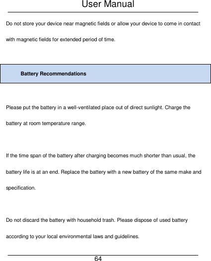 User Manual     64 Do not store your device near magnetic fields or allow your device to come in contact with magnetic fields for extended period of time.  Battery Recommendations  Please put the battery in a well-ventilated place out of direct sunlight. Charge the battery at room temperature range.  If the time span of the battery after charging becomes much shorter than usual, the battery life is at an end. Replace the battery with a new battery of the same make and specification.  Do not discard the battery with household trash. Please dispose of used battery according to your local environmental laws and guidelines. 