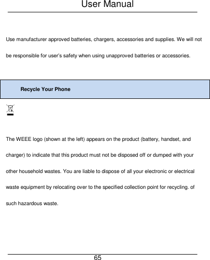 User Manual     65  Use manufacturer approved batteries, chargers, accessories and supplies. We will not be responsible for user&rsquo;s safety when using unapproved batteries or accessories.  Recycle Your Phone   The WEEE logo (shown at the left) appears on the product (battery, handset, and charger) to indicate that this product must not be disposed off or dumped with your other household wastes. You are liable to dispose of all your electronic or electrical waste equipment by relocating over to the specified collection point for recycling. of such hazardous waste.   