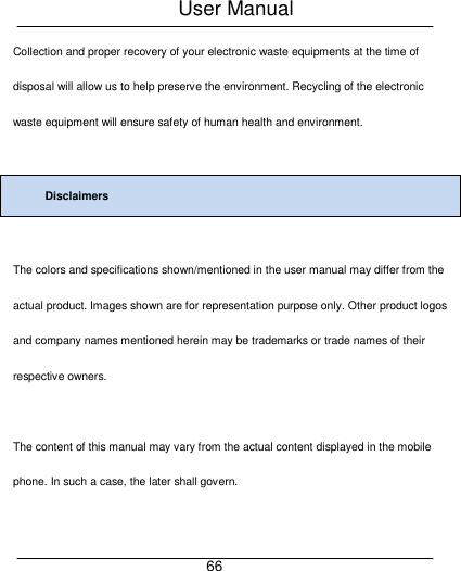 User Manual     66 Collection and proper recovery of your electronic waste equipments at the time of disposal will allow us to help preserve the environment. Recycling of the electronic waste equipment will ensure safety of human health and environment.    Disclaimers  The colors and specifications shown/mentioned in the user manual may differ from the actual product. Images shown are for representation purpose only. Other product logos and company names mentioned herein may be trademarks or trade names of their respective owners.    The content of this manual may vary from the actual content displayed in the mobile phone. In such a case, the later shall govern.  