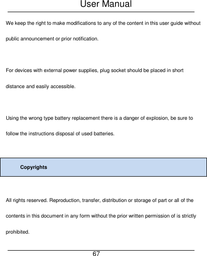 User Manual     67 We keep the right to make modifications to any of the content in this user guide without public announcement or prior notification.  For devices with external power supplies, plug socket should be placed in short distance and easily accessible.  Using the wrong type battery replacement there is a danger of explosion, be sure to follow the instructions disposal of used batteries.  Copyrights  All rights reserved. Reproduction, transfer, distribution or storage of part or all of the contents in this document in any form without the prior written permission of is strictly prohibited. 