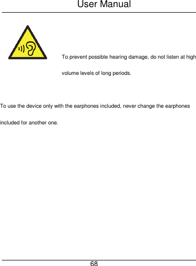 User Manual     68   To prevent possible hearing damage, do not listen at high volume levels of long periods.  To use the device only with the earphones included, never change the earphones included for another one. 
