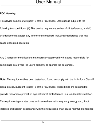 User Manual     69 FCC Warning This device complies with part 15 of the FCC Rules. Operation is subject to the following two conditions: (1) This device may not cause harmful interference, and (2) this device must accept any interference received, including interference that may cause undesired operation.  Any Changes or modifications not expressly approved by the party responsible for compliance could void the user's authority to operate the equipment.    Note: This equipment has been tested and found to comply with the limits for a Class B digital device, pursuant to part 15 of the FCC Rules. These limits are designed to provide reasonable protection against harmful interference in a residential installation. This equipment generates uses and can radiate radio frequency energy and, if not installed and used in accordance with the instructions, may cause harmful interference 