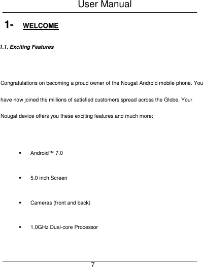 User Manual     7 11--  WWEELLCCOOMMEE  1.1. Exciting Features  Congratulations on becoming a proud owner of the Nougat Android mobile phone. You have now joined the millions of satisfied customers spread across the Globe. Your Nougat device offers you these exciting features and much more:   Android&trade; 7.0   5.0 inch Screen   Cameras (front and back)   1.0GHz Dual-core Processor 