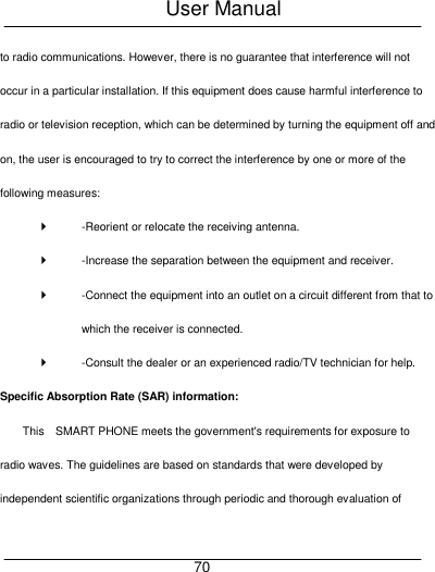 User Manual     70 to radio communications. However, there is no guarantee that interference will not occur in a particular installation. If this equipment does cause harmful interference to radio or television reception, which can be determined by turning the equipment off and on, the user is encouraged to try to correct the interference by one or more of the following measures:     -Reorient or relocate the receiving antenna.     -Increase the separation between the equipment and receiver.     -Connect the equipment into an outlet on a circuit different from that to which the receiver is connected.     -Consult the dealer or an experienced radio/TV technician for help.   Specific Absorption Rate (SAR) information:   This    SMART PHONE meets the government's requirements for exposure to radio waves. The guidelines are based on standards that were developed by independent scientific organizations through periodic and thorough evaluation of 