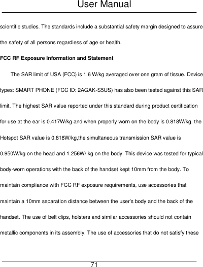 User Manual     71 scientific studies. The standards include a substantial safety margin designed to assure the safety of all persons regardless of age or health.   FCC RF Exposure Information and Statement The SAR limit of USA (FCC) is 1.6 W/kg averaged over one gram of tissue. Device types: SMART PHONE (FCC ID: 2AGAK-S5US) has also been tested against this SAR limit. The highest SAR value reported under this standard during product certification for use at the ear is 0.417W/kg and when properly worn on the body is 0.818W/kg. the Hotspot SAR value is 0.818W/kg,the simultaneous transmission SAR value is 0.950W/kg on the head and 1.256W/ kg on the body. This device was tested for typical body-worn operations with the back of the handset kept 10mm from the body. To maintain compliance with FCC RF exposure requirements, use accessories that maintain a 10mm separation distance between the user's body and the back of the handset. The use of belt clips, holsters and similar accessories should not contain metallic components in its assembly. The use of accessories that do not satisfy these 
