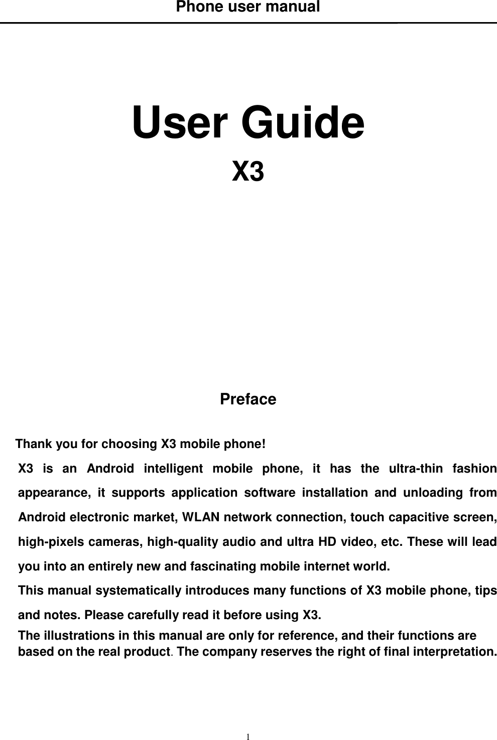   1 Phone user manual      User Guide X3             Preface  Thank you for choosing X3 mobile phone! X3  is  an  Android  intelligent  mobile  phone,  it  has  the  ultra-thin  fashion appearance,  it  supports  application  software  installation  and  unloading  from Android electronic market, WLAN network connection, touch capacitive screen, high-pixels cameras, high-quality audio and ultra HD video, etc. These will lead you into an entirely new and fascinating mobile internet world. This manual systematically introduces many functions of X3 mobile phone, tips and notes. Please carefully read it before using X3.   The illustrations in this manual are only for reference, and their functions are based on the real product. The company reserves the right of final interpretation.   