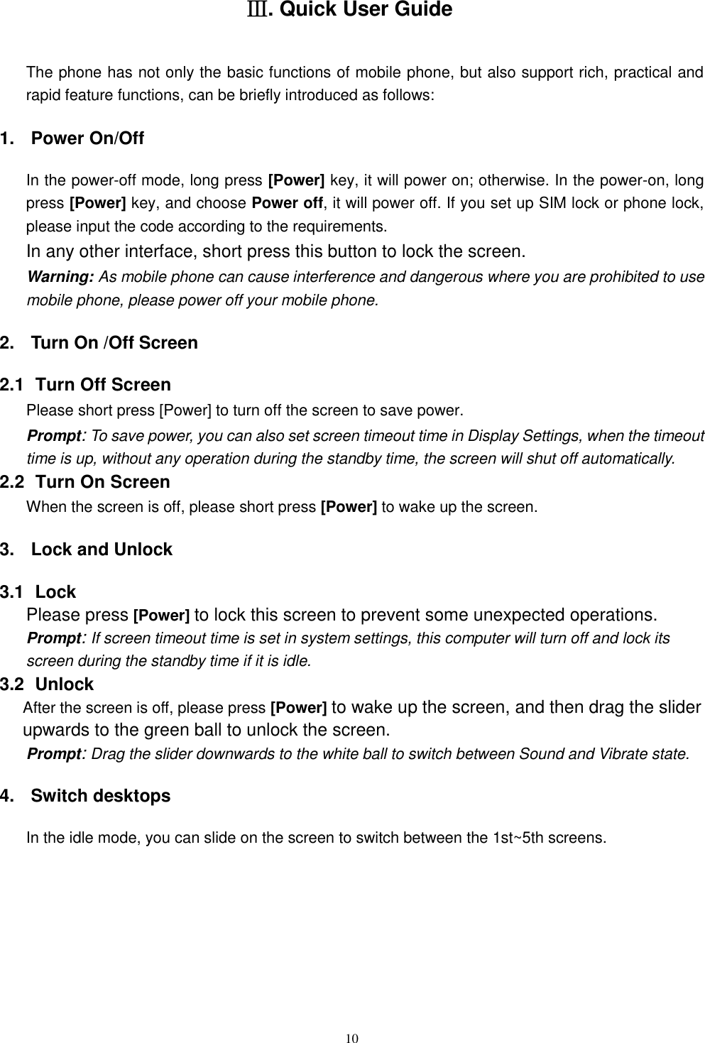  10 Ⅲ. Quick User Guide The phone has not only the basic functions of mobile phone, but also support rich, practical and rapid feature functions, can be briefly introduced as follows: 1.  Power On/Off   In the power-off mode, long press [Power] key, it will power on; otherwise. In the power-on, long press [Power] key, and choose Power off, it will power off. If you set up SIM lock or phone lock, please input the code according to the requirements. In any other interface, short press this button to lock the screen. Warning: As mobile phone can cause interference and dangerous where you are prohibited to use mobile phone, please power off your mobile phone. 2.  Turn On /Off Screen 2.1   Turn Off Screen Please short press [Power] to turn off the screen to save power. Prompt: To save power, you can also set screen timeout time in Display Settings, when the timeout time is up, without any operation during the standby time, the screen will shut off automatically.     2.2   Turn On Screen When the screen is off, please short press [Power] to wake up the screen. 3.  Lock and Unlock   3.1   Lock   Please press [Power] to lock this screen to prevent some unexpected operations. Prompt: If screen timeout time is set in system settings, this computer will turn off and lock its screen during the standby time if it is idle. 3.2   Unlock After the screen is off, please press [Power] to wake up the screen, and then drag the slider upwards to the green ball to unlock the screen. Prompt: Drag the slider downwards to the white ball to switch between Sound and Vibrate state. 4.  Switch desktops In the idle mode, you can slide on the screen to switch between the 1st~5th screens. 