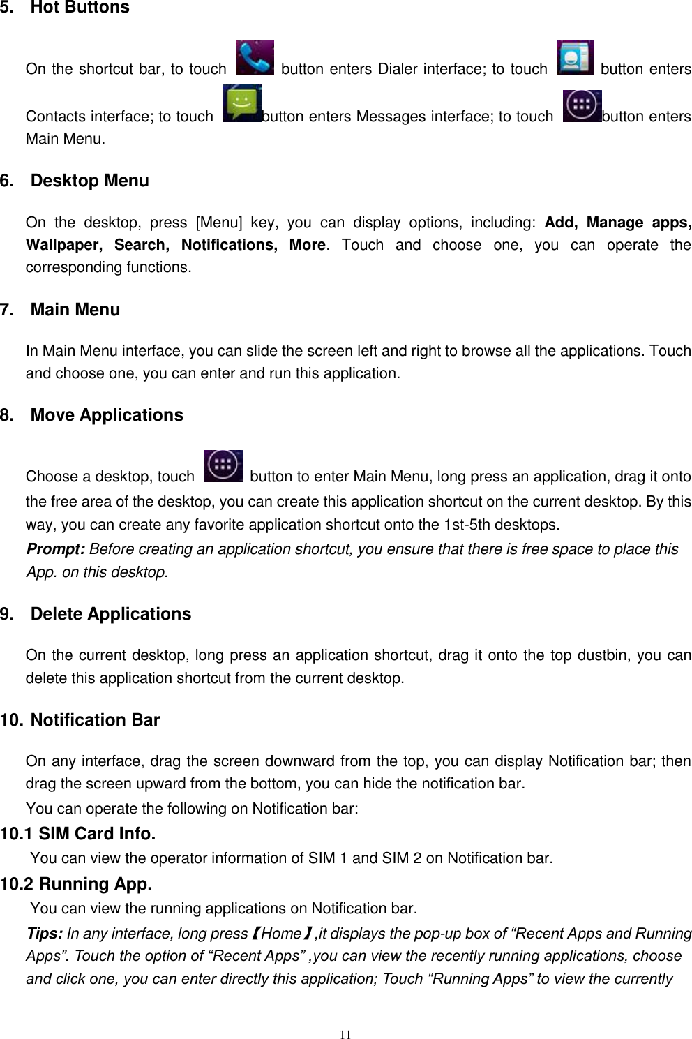   11 5.  Hot Buttons   On the shortcut bar, to touch    button enters Dialer interface; to touch    button enters Contacts interface; to touch  button enters Messages interface; to touch  button enters Main Menu. 6.  Desktop Menu On  the  desktop,  press  [Menu]  key,  you  can  display  options,  including:  Add,  Manage  apps, Wallpaper,  Search,  Notifications,  More.  Touch  and  choose  one,  you  can  operate  the corresponding functions. 7.  Main Menu In Main Menu interface, you can slide the screen left and right to browse all the applications. Touch and choose one, you can enter and run this application. 8.  Move Applications Choose a desktop, touch    button to enter Main Menu, long press an application, drag it onto the free area of the desktop, you can create this application shortcut on the current desktop. By this way, you can create any favorite application shortcut onto the 1st-5th desktops.   Prompt: Before creating an application shortcut, you ensure that there is free space to place this App. on this desktop.   9.  Delete Applications On the current desktop, long press an application shortcut, drag it onto the top dustbin, you can delete this application shortcut from the current desktop. 10. Notification Bar On any interface, drag the screen downward from the top, you can display Notification bar; then drag the screen upward from the bottom, you can hide the notification bar. You can operate the following on Notification bar: 10.1 SIM Card Info.  You can view the operator information of SIM 1 and SIM 2 on Notification bar. 10.2 Running App.  You can view the running applications on Notification bar. Tips: In any interface, long press【Home】,it displays the pop-up box of &ldquo;Recent Apps and Running Apps&rdquo;. Touch the option of &ldquo;Recent Apps&rdquo; ,you can view the recently running applications, choose and click one, you can enter directly this application; Touch &ldquo;Running Apps&rdquo; to view the currently 