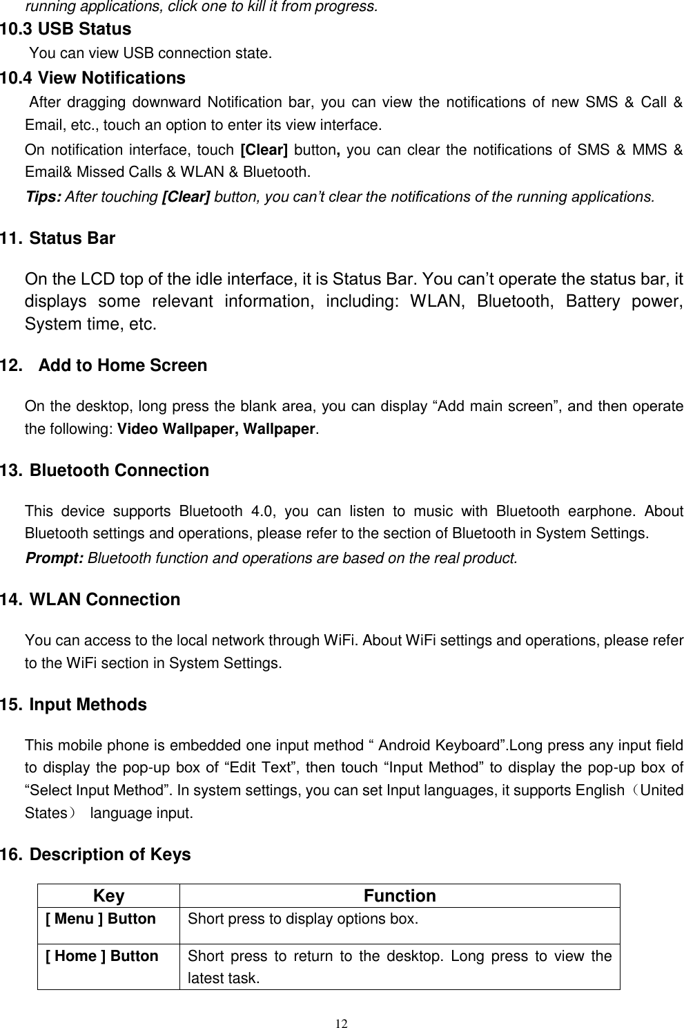   12 running applications, click one to kill it from progress. 10.3 USB Status  You can view USB connection state. 10.4 View Notifications  After dragging downward Notification bar, you can view the  notifications of new  SMS &amp;  Call &amp; Email, etc., touch an option to enter its view interface. On notification interface, touch [Clear] button, you can clear the notifications of SMS &amp; MMS &amp; Email&amp; Missed Calls &amp; WLAN &amp; Bluetooth. Tips: After touching [Clear] button, you can&rsquo;t clear the notifications of the running applications. 11. Status Bar On the LCD top of the idle interface, it is Status Bar. You can&rsquo;t operate the status bar, it displays  some  relevant  information,  including:  WLAN,  Bluetooth,  Battery  power, System time, etc. 12.   Add to Home Screen On the desktop, long press the blank area, you can display &ldquo;Add main screen&rdquo;, and then operate the following: Video Wallpaper, Wallpaper. 13. Bluetooth Connection This  device  supports  Bluetooth  4.0,  you  can  listen  to  music  with  Bluetooth  earphone.  About Bluetooth settings and operations, please refer to the section of Bluetooth in System Settings. Prompt: Bluetooth function and operations are based on the real product. 14. WLAN Connection   You can access to the local network through WiFi. About WiFi settings and operations, please refer to the WiFi section in System Settings. 15. Input Methods This mobile phone is embedded one input method &ldquo; Android Keyboard&rdquo;.Long press any input field to display the pop-up box of &ldquo;Edit  Text&rdquo;, then  touch &ldquo;Input Method&rdquo; to display the pop-up box of &ldquo;Select Input Method&rdquo;. In system settings, you can set Input languages, it supports English（United States）  language input.     16. Description of Keys Key Function [ Menu ] Button Short press to display options box. [ Home ] Button Short  press  to  return  to  the  desktop.  Long  press  to  view  the latest task.     