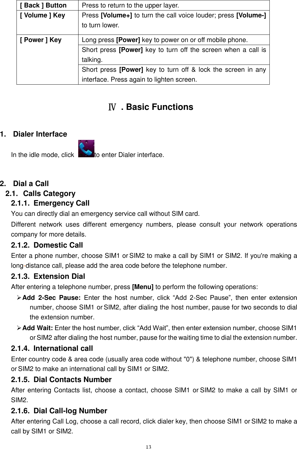   13 [ Back ] Button Press to return to the upper layer. [ Volume ] Key Press [Volume+] to turn the call voice louder; press [Volume-] to turn lower.   [ Power ] Key Long press [Power] key to power on or off mobile phone. Short press [Power] key to turn off the screen when a call is talking. Short press  [Power] key to turn off &amp; lock the screen in any interface. Press again to lighten screen.  Ⅳ  . Basic Functions 1.  Dialer Interface In the idle mode, click  to enter Dialer interface.  2.  Dial a Call 2.1.  Calls Category 2.1.1.  Emergency Call You can directly dial an emergency service call without SIM card.   Different  network  uses  different  emergency  numbers,  please  consult  your  network  operations company for more details.     2.1.2.  Domestic Call     Enter a phone number, choose SIM1 or SIM2 to make a call by SIM1 or SIM2. If you're making a long-distance call, please add the area code before the telephone number. 2.1.3.  Extension Dial After entering a telephone number, press [Menu] to perform the following operations:  Add  2-Sec  Pause: Enter  the  host  number,  click  &ldquo;Add  2-Sec  Pause&rdquo;,  then  enter  extension number, choose SIM1 or SIM2, after dialing the host number, pause for two seconds to dial the extension number.  Add Wait: Enter the host number, click &ldquo;Add Wait&rdquo;, then enter extension number, choose SIM1 or SIM2 after dialing the host number, pause for the waiting time to dial the extension number. 2.1.4.  International call Enter country code &amp; area code (usually area code without "0") &amp; telephone number, choose SIM1 or SIM2 to make an international call by SIM1 or SIM2.     2.1.5.  Dial Contacts Number After entering Contacts list, choose a contact, choose SIM1 or SIM2 to make a call by SIM1 or SIM2.     2.1.6.  Dial Call-log Number After entering Call Log, choose a call record, click dialer key, then choose SIM1 or SIM2 to make a call by SIM1 or SIM2.   