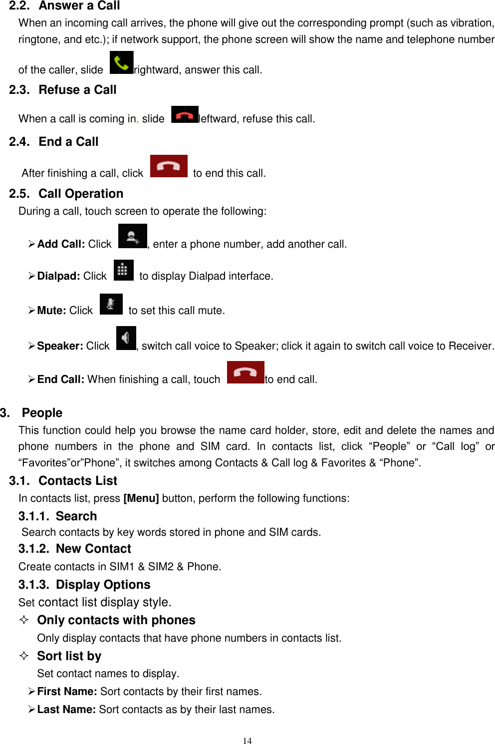   14 2.2.  Answer a Call When an incoming call arrives, the phone will give out the corresponding prompt (such as vibration, ringtone, and etc.); if network support, the phone screen will show the name and telephone number of the caller, slide  rightward, answer this call. 2.3.  Refuse a Call When a call is coming in, slide  leftward, refuse this call. 2.4.  End a Call After finishing a call, click    to end this call.     2.5.  Call Operation During a call, touch screen to operate the following:  Add Call: Click  , enter a phone number, add another call.    Dialpad: Click    to display Dialpad interface.  Mute: Click    to set this call mute.  Speaker: Click  , switch call voice to Speaker; click it again to switch call voice to Receiver.   End Call: When finishing a call, touch to end call. 3.  People This function could help you browse the name card holder, store, edit and delete the names and phone  numbers  in  the  phone  and  SIM  card.  In  contacts list,  click  &ldquo;People&rdquo;  or  &ldquo;Call  log&rdquo;  or &ldquo;Favorites&rdquo;or&rdquo;Phone&rdquo;, it switches among Contacts &amp; Call log &amp; Favorites &amp; &ldquo;Phone&rdquo;. 3.1.  Contacts List In contacts list, press [Menu] button, perform the following functions: 3.1.1.  Search Search contacts by key words stored in phone and SIM cards. 3.1.2.  New Contact Create contacts in SIM1 &amp; SIM2 &amp; Phone. 3.1.3.  Display Options Set contact list display style.  Only contacts with phones Only display contacts that have phone numbers in contacts list.  Sort list by Set contact names to display.  First Name: Sort contacts by their first names.    Last Name: Sort contacts as by their last names. 