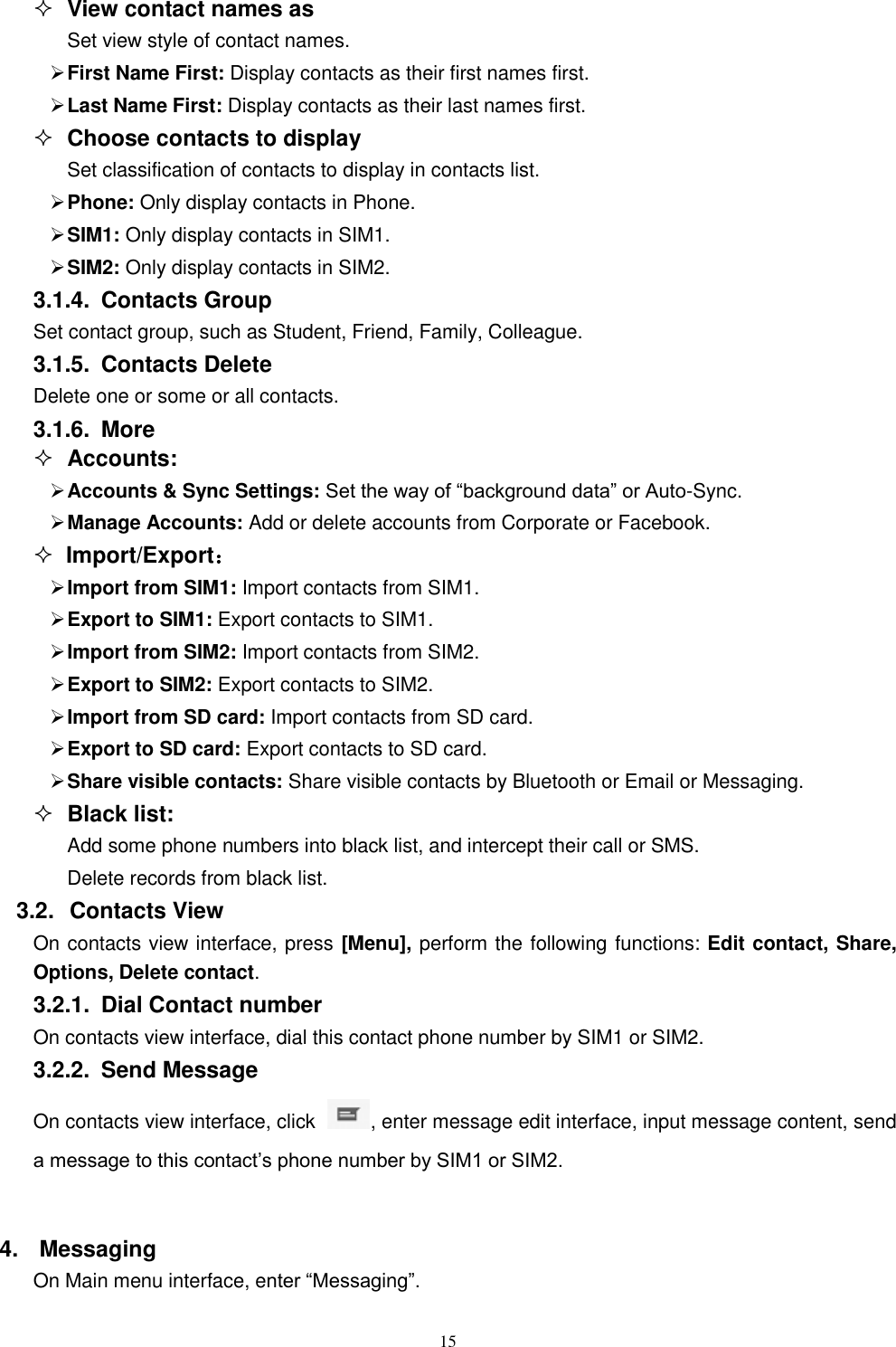  15  View contact names as Set view style of contact names.  First Name First: Display contacts as their first names first.  Last Name First: Display contacts as their last names first.  Choose contacts to display Set classification of contacts to display in contacts list.  Phone: Only display contacts in Phone.  SIM1: Only display contacts in SIM1.  SIM2: Only display contacts in SIM2. 3.1.4.  Contacts Group Set contact group, such as Student, Friend, Family, Colleague. 3.1.5.  Contacts Delete Delete one or some or all contacts. 3.1.6.  More  Accounts:  Accounts &amp; Sync Settings: Set the way of &ldquo;background data&rdquo; or Auto-Sync.    Manage Accounts: Add or delete accounts from Corporate or Facebook.  Import/Export：  Import from SIM1: Import contacts from SIM1.  Export to SIM1: Export contacts to SIM1.  Import from SIM2: Import contacts from SIM2.  Export to SIM2: Export contacts to SIM2.  Import from SD card: Import contacts from SD card.  Export to SD card: Export contacts to SD card.  Share visible contacts: Share visible contacts by Bluetooth or Email or Messaging.  Black list: Add some phone numbers into black list, and intercept their call or SMS. Delete records from black list. 3.2.  Contacts View   On contacts view interface, press [Menu], perform the following functions: Edit contact, Share, Options, Delete contact. 3.2.1.  Dial Contact number On contacts view interface, dial this contact phone number by SIM1 or SIM2. 3.2.2.  Send Message On contacts view interface, click  , enter message edit interface, input message content, send a message to this contact&rsquo;s phone number by SIM1 or SIM2.    4.  Messaging On Main menu interface, enter &ldquo;Messaging&rdquo;. 