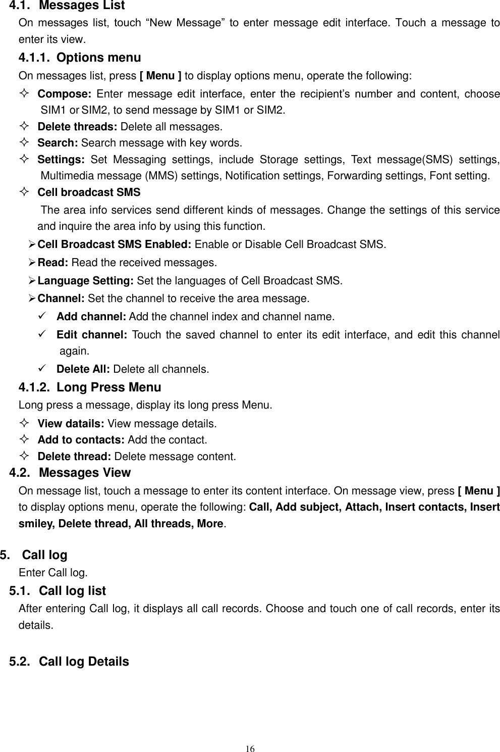   16 4.1.  Messages List On messages  list,  touch  &ldquo;New  Message&rdquo;  to  enter message  edit interface.  Touch a message to enter its view. 4.1.1.  Options menu On messages list, press [ Menu ] to display options menu, operate the following:  Compose: Enter message  edit  interface,  enter  the  recipient&rsquo;s  number  and  content,  choose SIM1 or SIM2, to send message by SIM1 or SIM2.  Delete threads: Delete all messages.  Search: Search message with key words.  Settings:  Set  Messaging  settings,  include  Storage  settings,  Text  message(SMS)  settings, Multimedia message (MMS) settings, Notification settings, Forwarding settings, Font setting.  Cell broadcast SMS The area info services send different kinds of messages. Change the settings of this service and inquire the area info by using this function.  Cell Broadcast SMS Enabled: Enable or Disable Cell Broadcast SMS.  Read: Read the received messages.  Language Setting: Set the languages of Cell Broadcast SMS.  Channel: Set the channel to receive the area message.  Add channel: Add the channel index and channel name.  Edit channel: Touch the saved channel to enter its edit interface, and edit this channel again.  Delete All: Delete all channels.   4.1.2.  Long Press Menu Long press a message, display its long press Menu.  View datails: View message details.  Add to contacts: Add the contact.  Delete thread: Delete message content. 4.2.  Messages View On message list, touch a message to enter its content interface. On message view, press [ Menu ] to display options menu, operate the following: Call, Add subject, Attach, Insert contacts, Insert smiley, Delete thread, All threads, More. 5.  Call log Enter Call log. 5.1.  Call log list After entering Call log, it displays all call records. Choose and touch one of call records, enter its details.    5.2.  Call log Details     