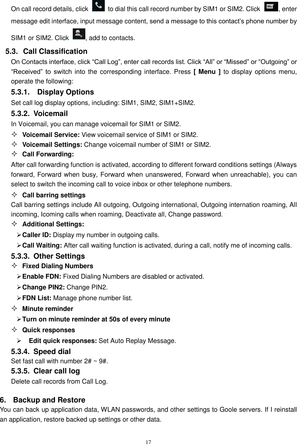   17 On call record details, click    to dial this call record number by SIM1 or SIM2. Click  , enter message edit interface, input message content, send a message to this contact&rsquo;s phone number by SIM1 or SIM2. Click  , add to contacts.   5.3.  Call Classification On Contacts interface, click &ldquo;Call Log&rdquo;, enter call records list. Click &ldquo;All&rdquo; or &ldquo;Missed&rdquo; or &ldquo;Outgoing&rdquo; or &ldquo;Received&rdquo;  to  switch  into the corresponding interface. Press [ Menu ] to display  options menu, operate the following: 5.3.1.    Display Options Set call log display options, including: SIM1, SIM2, SIM1+SIM2. 5.3.2.  Voicemail In Voicemail, you can manage voicemail for SIM1 or SIM2.  Voicemail Service: View voicemail service of SIM1 or SIM2.  Voicemail Settings: Change voicemail number of SIM1 or SIM2.  Call Forwarding: After call forwarding function is activated, according to different forward conditions settings (Always forward, Forward when busy, Forward when unanswered, Forward when unreachable), you can select to switch the incoming call to voice inbox or other telephone numbers.      Call barring settings Call barring settings include All outgoing, Outgoing international, Outgoing internation roaming, All incoming, Icoming calls when roaming, Deactivate all, Change password.  Additional Settings:  Caller ID: Display my number in outgoing calls.  Call Waiting: After call waiting function is activated, during a call, notify me of incoming calls. 5.3.3.  Other Settings  Fixed Dialing Numbers  Enable FDN: Fixed Dialing Numbers are disabled or activated.  Change PIN2: Change PIN2.  FDN List: Manage phone number list.  Minute reminder  Turn on minute reminder at 50s of every minute  Quick responses    Edit quick responses: Set Auto Replay Message. 5.3.4.  Speed dial Set fast call with number 2# ~ 9#. 5.3.5.  Clear call log Delete call records from Call Log.   6.  Backup and Restore You can back up application data, WLAN passwords, and other settings to Goole servers. If I reinstall an application, restore backed up settings or other data. 