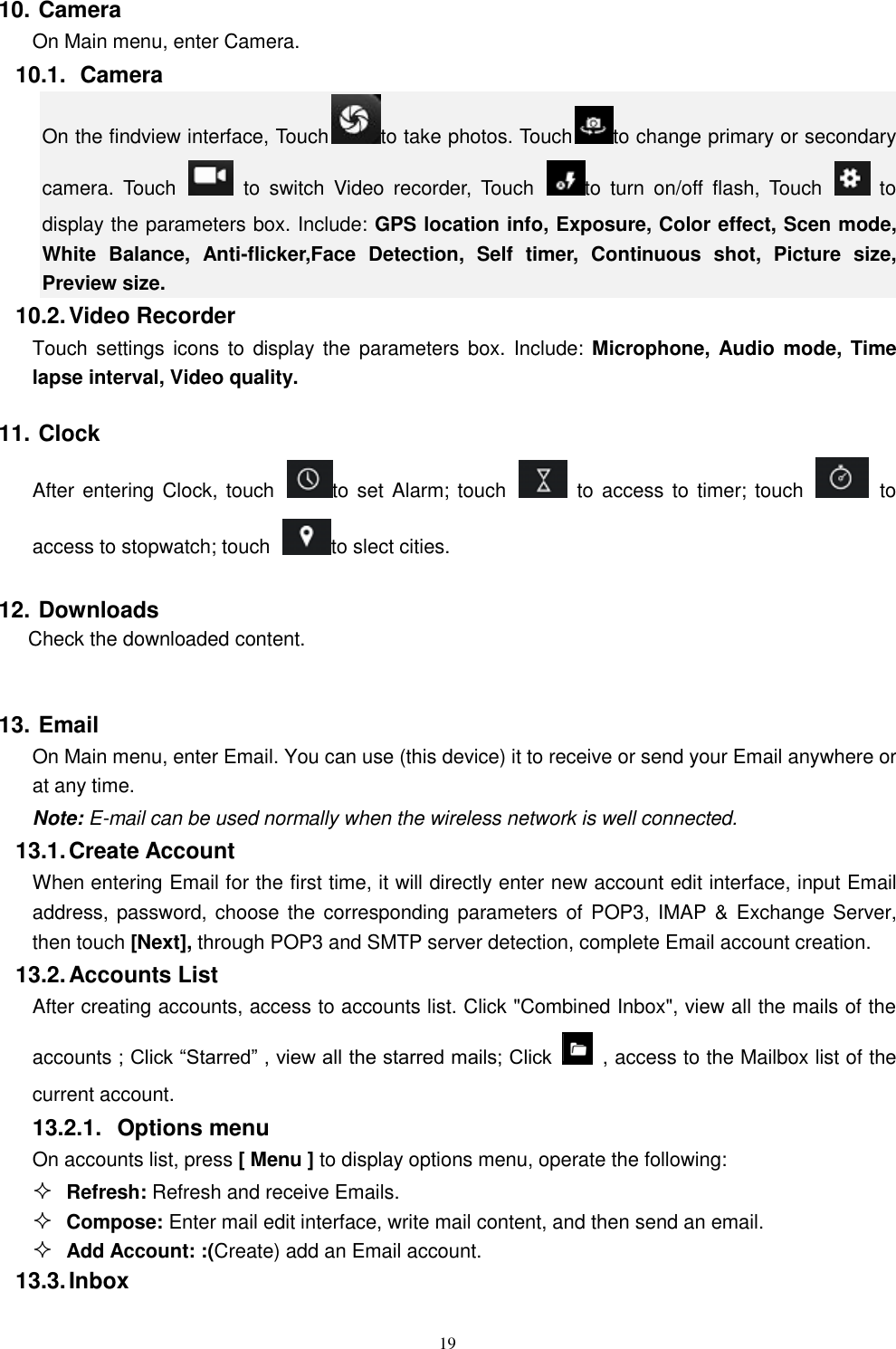   19 10. Camera On Main menu, enter Camera. 10.1.   Camera On the findview interface, Touch to take photos. Touch to change primary or secondary camera.  Touch    to  switch  Video  recorder,  Touch  to  turn  on/off  flash,  Touch    to display the parameters box. Include: GPS location info, Exposure, Color effect, Scen mode, White  Balance,  Anti-flicker,Face  Detection,  Self  timer,  Continuous  shot,  Picture  size, Preview size.   10.2. Video Recorder Touch settings icons  to  display the parameters box.  Include: Microphone,  Audio mode,  Time lapse interval, Video quality. 11. Clock After entering Clock, touch  to set Alarm; touch    to access to timer; touch    to access to stopwatch; touch  to slect cities.   12. Downloads Check the downloaded content.  13. Email   On Main menu, enter Email. You can use (this device) it to receive or send your Email anywhere or at any time.   Note: E-mail can be used normally when the wireless network is well connected.     13.1. Create Account When entering Email for the first time, it will directly enter new account edit interface, input Email address, password, choose the corresponding parameters of POP3,  IMAP &amp;  Exchange Server, then touch [Next], through POP3 and SMTP server detection, complete Email account creation.   13.2. Accounts List After creating accounts, access to accounts list. Click "Combined Inbox", view all the mails of the accounts ; Click &ldquo;Starred&rdquo; , view all the starred mails; Click    , access to the Mailbox list of the current account. 13.2.1.  Options menu On accounts list, press [ Menu ] to display options menu, operate the following:  Refresh: Refresh and receive Emails.  Compose: Enter mail edit interface, write mail content, and then send an email.  Add Account: :(Create) add an Email account. 13.3. Inbox 
