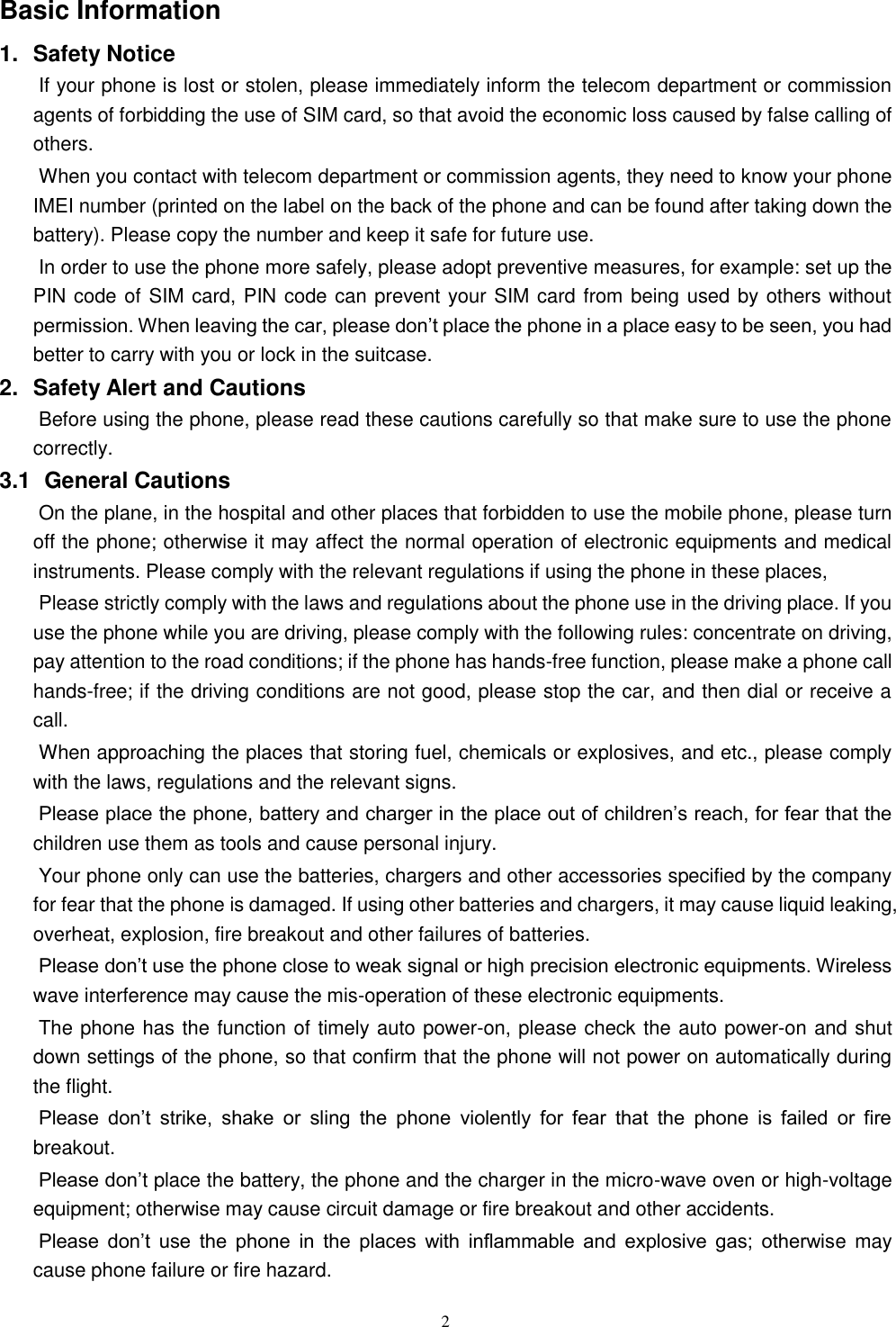   2 Basic Information 1.  Safety Notice   If your phone is lost or stolen, please immediately inform the telecom department or commission agents of forbidding the use of SIM card, so that avoid the economic loss caused by false calling of others.       When you contact with telecom department or commission agents, they need to know your phone IMEI number (printed on the label on the back of the phone and can be found after taking down the battery). Please copy the number and keep it safe for future use.   In order to use the phone more safely, please adopt preventive measures, for example: set up the PIN code of SIM card, PIN code can prevent your SIM card from being used by others without permission. When leaving the car, please don&rsquo;t place the phone in a place easy to be seen, you had better to carry with you or lock in the suitcase.       2.  Safety Alert and Cautions Before using the phone, please read these cautions carefully so that make sure to use the phone correctly.   3.1   General Cautions On the plane, in the hospital and other places that forbidden to use the mobile phone, please turn off the phone; otherwise it may affect the normal operation of electronic equipments and medical instruments. Please comply with the relevant regulations if using the phone in these places,   Please strictly comply with the laws and regulations about the phone use in the driving place. If you use the phone while you are driving, please comply with the following rules: concentrate on driving, pay attention to the road conditions; if the phone has hands-free function, please make a phone call hands-free; if the driving conditions are not good, please stop the car, and then dial or receive a call.   When approaching the places that storing fuel, chemicals or explosives, and etc., please comply with the laws, regulations and the relevant signs.   Please place the phone, battery and charger in the place out of children&rsquo;s reach, for fear that the children use them as tools and cause personal injury.   Your phone only can use the batteries, chargers and other accessories specified by the company for fear that the phone is damaged. If using other batteries and chargers, it may cause liquid leaking, overheat, explosion, fire breakout and other failures of batteries.   Please don&rsquo;t use the phone close to weak signal or high precision electronic equipments. Wireless wave interference may cause the mis-operation of these electronic equipments.   The phone has the function of timely auto power-on, please check the auto power-on and shut down settings of the phone, so that confirm that the phone will not power on automatically during the flight.   Please  don&rsquo;t  strike,  shake  or  sling  the  phone  violently  for  fear  that  the  phone  is  failed  or  fire breakout.   Please don&rsquo;t place the battery, the phone and the charger in the micro-wave oven or high-voltage equipment; otherwise may cause circuit damage or fire breakout and other accidents.   Please  don&rsquo;t  use  the  phone  in  the  places  with  inflammable  and  explosive  gas;  otherwise  may cause phone failure or fire hazard.   