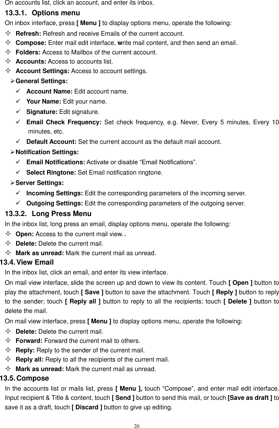   20 On accounts list, click an account, and enter its inbox. 13.3.1.  Options menu On inbox interface, press [ Menu ] to display options menu, operate the following:  Refresh: Refresh and receive Emails of the current account.  Compose: Enter mail edit interface, write mail content, and then send an email.  Folders: Access to Mailbox of the current account.  Accounts: Access to accounts list.  Account Settings: Access to account settings.  General Settings:  Account Name: Edit account name.  Your Name: Edit your name.  Signature: Edit signature.  Email Check Frequency: Set  check  frequency,  e.g.  Never, Every 5  minutes, Every 10 minutes, etc.  Default Account: Set the current account as the default mail account.  Notification Settings:  Email Notifications: Activate or disable &ldquo;Email Notifications&rdquo;.    Select Ringtone: Set Email notification ringtone.  Server Settings:  Incoming Settings: Edit the corresponding parameters of the incoming server.  Outgoing Settings: Edit the corresponding parameters of the outgoing server. 13.3.2.  Long Press Menu In the inbox list, long press an email, display options menu, operate the following:  Open: Access to the current mail view.。  Delete: Delete the current mail.  Mark as unread: Mark the current mail as unread. 13.4. View Email In the inbox list, click an email, and enter its view interface. On mail view interface, slide the screen up and down to view its content. Touch [ Open ] button to play the attachment, touch [ Save ] button to save the attachment. Touch [ Reply ] button to reply to the sender; touch [ Reply all ] button to reply to all the recipients; touch [ Delete ] button to delete the mail. On mail view interface, press [ Menu ] to display options menu, operate the following:  Delete: Delete the current mail.  Forward: Forward the current mail to others.  Reply: Reply to the sender of the current mail.  Reply all: Reply to all the recipients of the current mail.    Mark as unread: Mark the current mail as unread. 13.5. Compose In the accounts list or mails list, press [ Menu ], touch &ldquo;Compose&rdquo;, and enter mail edit interface. Input recipient &amp; Title &amp; content, touch [ Send ] button to send this mail, or touch [Save as draft ] to save it as a draft, touch [ Discard ] button to give up editing. 