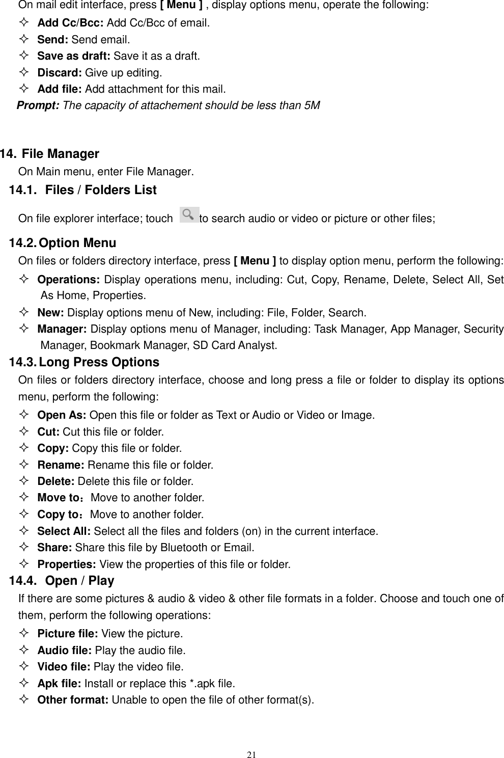   21 On mail edit interface, press [ Menu ] , display options menu, operate the following:  Add Cc/Bcc: Add Cc/Bcc of email.    Send: Send email.  Save as draft: Save it as a draft.  Discard: Give up editing.  Add file: Add attachment for this mail. Prompt: The capacity of attachement should be less than 5M  14. File Manager On Main menu, enter File Manager. 14.1.  Files / Folders List On file explorer interface; touch  to search audio or video or picture or other files;   14.2. Option Menu On files or folders directory interface, press [ Menu ] to display option menu, perform the following:  Operations: Display operations menu, including: Cut, Copy, Rename, Delete, Select All, Set As Home, Properties.  New: Display options menu of New, including: File, Folder, Search.  Manager: Display options menu of Manager, including: Task Manager, App Manager, Security Manager, Bookmark Manager, SD Card Analyst. 14.3. Long Press Options On files or folders directory interface, choose and long press a file or folder to display its options menu, perform the following:  Open As: Open this file or folder as Text or Audio or Video or Image.  Cut: Cut this file or folder.  Copy: Copy this file or folder.  Rename: Rename this file or folder.  Delete: Delete this file or folder.  Move to：Move to another folder.  Copy to：Move to another folder.  Select All: Select all the files and folders (on) in the current interface.  Share: Share this file by Bluetooth or Email.  Properties: View the properties of this file or folder. 14.4.   Open / Play   If there are some pictures &amp; audio &amp; video &amp; other file formats in a folder. Choose and touch one of them, perform the following operations:  Picture file: View the picture.  Audio file: Play the audio file.  Video file: Play the video file.  Apk file: Install or replace this *.apk file.  Other format: Unable to open the file of other format(s). 