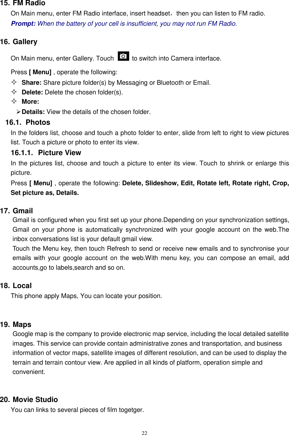   22 15. FM Radio On Main menu, enter FM Radio interface, insert headset，then you can listen to FM radio. Prompt: When the battery of your cell is insufficient, you may not run FM Radio. 16. Gallery On Main menu, enter Gallery. Touch    to switch into Camera interface. Press [ Menu] , operate the following:  Share: Share picture folder(s) by Messaging or Bluetooth or Email.  Delete: Delete the chosen folder(s).  More:    Details: View the details of the chosen folder. 16.1.  Photos In the folders list, choose and touch a photo folder to enter, slide from left to right to view pictures list. Touch a picture or photo to enter its view. 16.1.1.  Picture View In the pictures list, choose and touch a picture to enter its view. Touch to shrink or enlarge this picture. Press [ Menu] , operate the following: Delete, Slideshow, Edit, Rotate left, Rotate right, Crop, Set picture as, Details. 17. Gmail   Gmail is configured when you first set up your phone.Depending on your synchronization settings, Gmail  on  your phone  is  automatically  synchronized  with  your google  account on  the  web.The inbox conversations list is your default gmail view. Touch the Menu key, then touch Refresh to send or receive new emails and to synchronise your emails with your google account on  the  web.With menu key, you can  compose  an email,  add accounts,go to labels,search and so on. 18. Local This phone apply Maps, You can locate your position.  19. Maps     Google map is the company to provide electronic map service, including the local detailed satellite images. This service can provide contain administrative zones and transportation, and business information of vector maps, satellite images of different resolution, and can be used to display the terrain and terrain contour view. Are applied in all kinds of platform, operation simple and convenient.  20. Movie Studio You can links to several pieces of film togetger. 