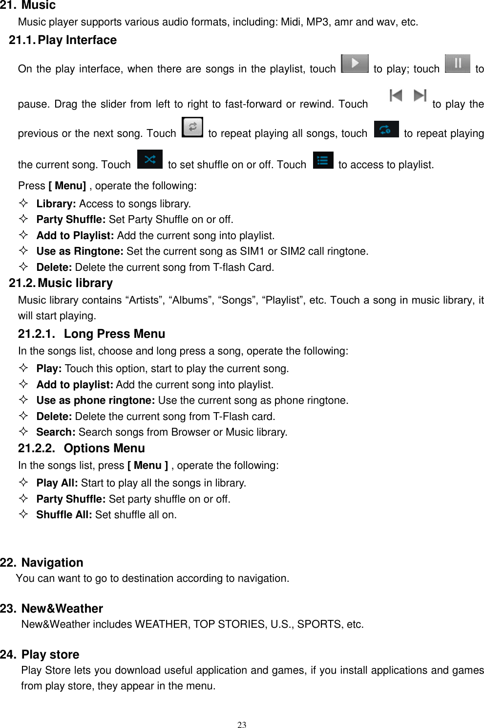   23 21. Music Music player supports various audio formats, including: Midi, MP3, amr and wav, etc. 21.1. Play Interface   On the play interface, when there are songs in the playlist, touch    to play; touch   to pause. Drag the slider from left to right to fast-forward or rewind. Touch   to play the previous or the next song. Touch   to repeat playing all songs, touch    to repeat playing the current song. Touch    to set shuffle on or off. Touch   to access to playlist.  Press [ Menu] , operate the following:  Library: Access to songs library.  Party Shuffle: Set Party Shuffle on or off.  Add to Playlist: Add the current song into playlist.  Use as Ringtone: Set the current song as SIM1 or SIM2 call ringtone.  Delete: Delete the current song from T-flash Card. 21.2. Music library Music library contains &ldquo;Artists&rdquo;, &ldquo;Albums&rdquo;, &ldquo;Songs&rdquo;, &ldquo;Playlist&rdquo;, etc. Touch a song in music library, it will start playing. 21.2.1.  Long Press Menu In the songs list, choose and long press a song, operate the following:  Play: Touch this option, start to play the current song.  Add to playlist: Add the current song into playlist.  Use as phone ringtone: Use the current song as phone ringtone.  Delete: Delete the current song from T-Flash card.  Search: Search songs from Browser or Music library. 21.2.2.  Options Menu   In the songs list, press [ Menu ] , operate the following:  Play All: Start to play all the songs in library.  Party Shuffle: Set party shuffle on or off.  Shuffle All: Set shuffle all on.  22. Navigation You can want to go to destination according to navigation. 23. New&amp;Weather New&amp;Weather includes WEATHER, TOP STORIES, U.S., SPORTS, etc. 24. Play store     Play Store lets you download useful application and games, if you install applications and games from play store, they appear in the menu. 