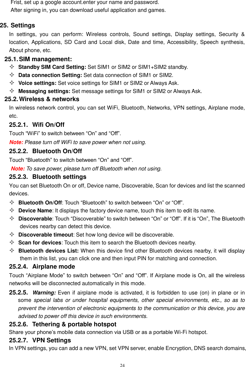   24 Frist, set up a google account.enter your name and password. After signing in, you can download useful application and games. 25. Settings In  settings,  you  can  perform:  Wireless  controls,  Sound  settings,  Display  settings,  Security  &amp; location, Applications, SD Card and Local disk, Date and  time, Accessibility,  Speech synthesis, About phone, etc. 25.1. SIM management:  Standby SIM Card Setting: Set SIM1 or SIM2 or SIM1+SIM2 standby.  Data connection Setting: Set data connection of SIM1 or SIM2.  Voice settings: Set voice settings for SIM1 or SIM2 or Always Ask.  Messaging settings: Set message settings for SIM1 or SIM2 or Always Ask. 25.2. Wireless &amp; networks In wireless network control, you can set WiFi, Bluetooth, Networks, VPN settings, Airplane mode, etc.    25.2.1.  Wifi On/Off Touch &ldquo;WiFi&rdquo; to switch between &ldquo;On&rdquo; and &ldquo;Off&rdquo;. Note: Please turn off WiFi to save power when not using. 25.2.2.  Bluetooth On/Off Touch &ldquo;Bluetooth&rdquo; to switch between &ldquo;On&rdquo; and &ldquo;Off&rdquo;. Note: To save power, please turn off Bluetooth when not using. 25.2.3.  Bluetooth settings You can set Bluetooth On or off, Device name, Discoverable, Scan for devices and list the scanned devices.  Bluetooth On/Off: Touch &ldquo;Bluetooth&rdquo; to switch between &ldquo;On&rdquo; or &ldquo;Off&rdquo;.  Device Name: It displays the factory device name, touch this item to edit its name.  Discoverable: Touch &ldquo;Discoverable&rdquo; to switch between &ldquo;On&rdquo; or &ldquo;Off&rdquo;. If it is &ldquo;On&rdquo;, The Bluetooth devices nearby can detect this device.  Discoverable timeout: Set how long device will be discoverable.  Scan for devices: Touch this item to search the Bluetooth devices nearby.  Bluetooth devices List: When this device find other Bluetooth devices nearby, it will display them in this list, you can click one and then input PIN for matching and connection. 25.2.4.  Airplane mode Touch &ldquo;Airplane Mode&rdquo; to switch between &ldquo;On&rdquo; and &ldquo;Off&rdquo;. If Airplane mode is On, all the wireless networks will be disconnected automatically in this mode. 25.2.5.  Warning: Even if airplane mode is activated, it is forbidden to use (on) in plane or in some special labs or under  hospital  equipments,  other  special  environments, etc.,  so  as to prevent the intervention of electronic equipments to the communication or this device, you are advised to power off this device in such environments.   25.2.6.  Tethering &amp; portable hotspot Share your phone&rsquo;s mobile data connection via USB or as a portable Wi-Fi hotspot.   25.2.7.  VPN Settings In VPN settings, you can add a new VPN, set VPN server, enable Encryption, DNS search domains, 