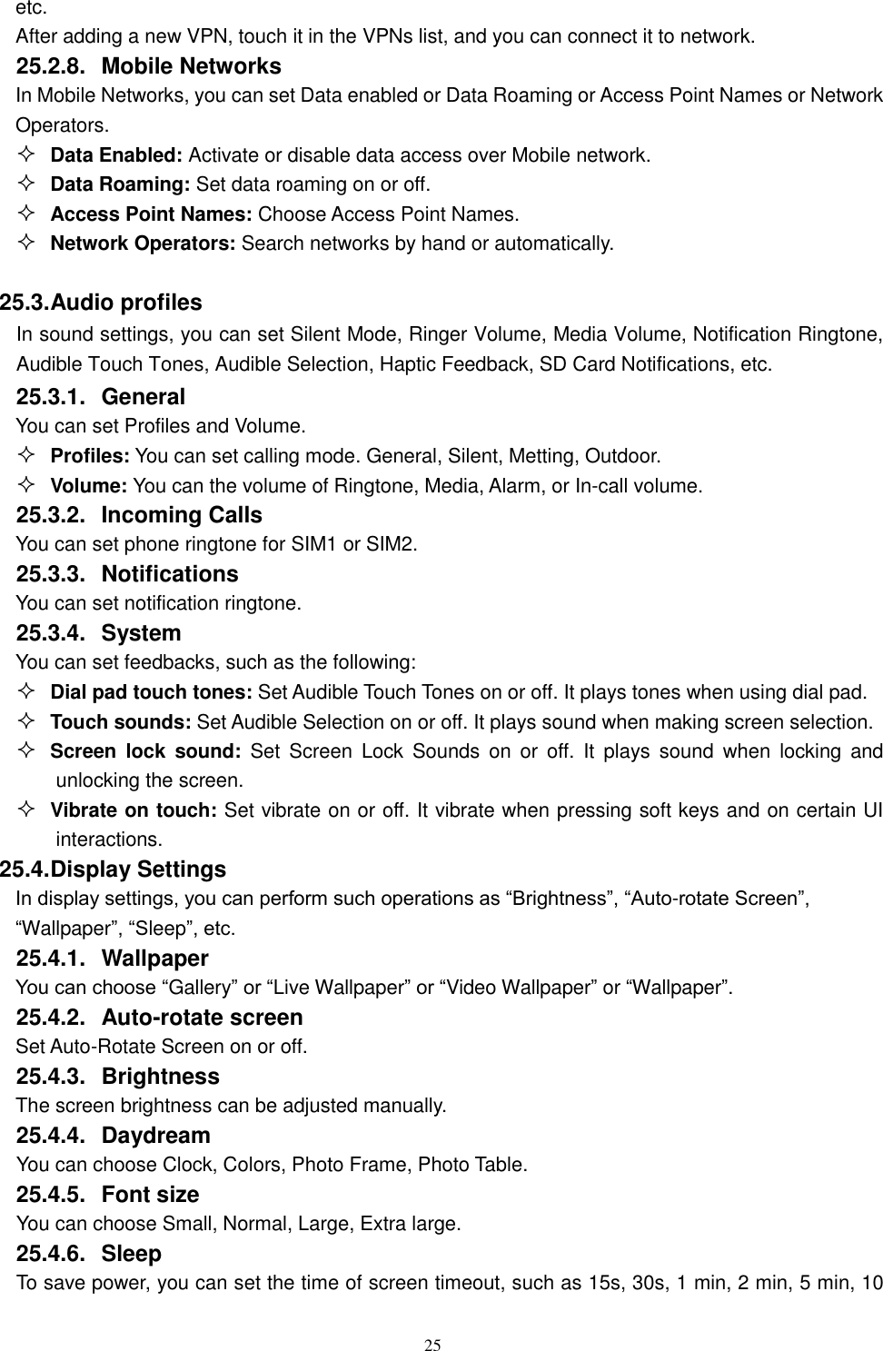   25 etc.   After adding a new VPN, touch it in the VPNs list, and you can connect it to network.   25.2.8.  Mobile Networks In Mobile Networks, you can set Data enabled or Data Roaming or Access Point Names or Network Operators.  Data Enabled: Activate or disable data access over Mobile network.  Data Roaming: Set data roaming on or off.  Access Point Names: Choose Access Point Names.  Network Operators: Search networks by hand or automatically.  25.3. Audio profiles In sound settings, you can set Silent Mode, Ringer Volume, Media Volume, Notification Ringtone, Audible Touch Tones, Audible Selection, Haptic Feedback, SD Card Notifications, etc. 25.3.1.  General You can set Profiles and Volume.  Profiles: You can set calling mode. General, Silent, Metting, Outdoor.  Volume: You can the volume of Ringtone, Media, Alarm, or In-call volume. 25.3.2.  Incoming Calls You can set phone ringtone for SIM1 or SIM2. 25.3.3.  Notifications You can set notification ringtone. 25.3.4.  System You can set feedbacks, such as the following:  Dial pad touch tones: Set Audible Touch Tones on or off. It plays tones when using dial pad.  Touch sounds: Set Audible Selection on or off. It plays sound when making screen selection.  Screen  lock  sound: Set  Screen  Lock  Sounds  on  or  off.  It  plays  sound  when  locking  and unlocking the screen.  Vibrate on touch: Set vibrate on or off. It vibrate when pressing soft keys and on certain UI interactions. 25.4. Display Settings In display settings, you can perform such operations as &ldquo;Brightness&rdquo;, &ldquo;Auto-rotate Screen&rdquo;, &ldquo;Wallpaper&rdquo;, &ldquo;Sleep&rdquo;, etc. 25.4.1.  Wallpaper You can choose &ldquo;Gallery&rdquo; or &ldquo;Live Wallpaper&rdquo; or &ldquo;Video Wallpaper&rdquo; or &ldquo;Wallpaper&rdquo;.   25.4.2.  Auto-rotate screen Set Auto-Rotate Screen on or off. 25.4.3.  Brightness The screen brightness can be adjusted manually. 25.4.4.  Daydream    You can choose Clock, Colors, Photo Frame, Photo Table. 25.4.5.  Font size You can choose Small, Normal, Large, Extra large. 25.4.6.  Sleep To save power, you can set the time of screen timeout, such as 15s, 30s, 1 min, 2 min, 5 min, 10 