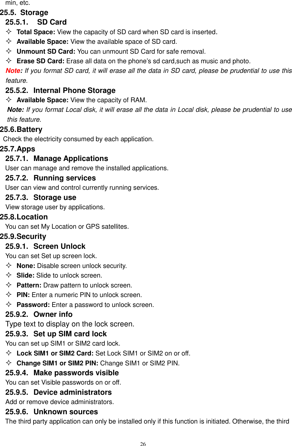   26 min, etc. 25.5.   Storage 25.5.1.    SD Card  Total Space: View the capacity of SD card when SD card is inserted.  Available Space: View the available space of SD card.  Unmount SD Card: You can unmount SD Card for safe removal.  Erase SD Card: Erase all data on the phone&rsquo;s sd card,such as music and photo. Note: If you format SD card, it will erase all the data in SD card, please be prudential to use this feature. 25.5.2.  Internal Phone Storage  Available Space: View the capacity of RAM. Note: If you format Local disk, it will erase all the data in Local disk, please be prudential to use this feature. 25.6. Battery Check the electricity consumed by each application. 25.7. Apps 25.7.1.  Manage Applications   User can manage and remove the installed applications. 25.7.2.  Running services User can view and control currently running services. 25.7.3.  Storage use View storage user by applications. 25.8. Location You can set My Location or GPS satellites. 25.9. Security 25.9.1.  Screen Unlock You can set Set up screen lock.  None: Disable screen unlock security.  Slide: Slide to unlock screen.  Pattern: Draw pattern to unlock screen.  PIN: Enter a numeric PIN to unlock screen.  Password: Enter a password to unlock screen. 25.9.2.  Owner info Type text to display on the lock screen. 25.9.3.  Set up SIM card lock You can set up SIM1 or SIM2 card lock.  Lock SIM1 or SIM2 Card: Set Lock SIM1 or SIM2 on or off.  Change SIM1 or SIM2 PIN: Change SIM1 or SIM2 PIN. 25.9.4.  Make passwords visible You can set Visible passwords on or off. 25.9.5.  Device administrators Add or remove device administrators. 25.9.6.  Unknown sources  The third party application can only be installed only if this function is initiated. Otherwise, the third 