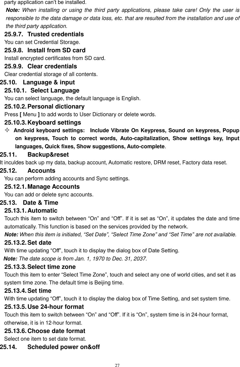   27 party application can&rsquo;t be installed. Note: When  installing or  using  the  third  party  applications,  please  take care! Only  the  user  is responsible to the data damage or data loss, etc. that are resulted from the installation and use of the third party application.   25.9.7.  Trusted credentials You can set Credential Storage. 25.9.8.  Install from SD card Install encrypted certificates from SD card. 25.9.9.  Clear credentials Clear credential storage of all contents. 25.10.  Language &amp; input 25.10.1.   Select Language You can select language, the default language is English. 25.10.2. Personal dictionary Press [ Menu ] to add words to User Dictionary or delete words. 25.10.3. Keyboard settings  Android keyboard settings:    Include Vibrate On Keypress, Sound on keypress, Popup on  keypress,  Touch  to  correct  words,  Auto-capitalization,  Show  settings  key,  Input languages, Quick fixes, Show suggestions, Auto-complete.   25.11.  Backup&amp;reset It inculdes back up my data, backup account, Automatic restore, DRM reset, Factory data reset. 25.12.  Accounts You can perform adding accounts and Sync settings.    25.12.1. Manage Accounts You can add or delete sync accounts. 25.13.  Date &amp; Time 25.13.1. Automatic   Touch this item to switch between &ldquo;On&rdquo; and &ldquo;Off&rdquo;. If it is set as &ldquo;On&rdquo;, it updates the date and time automatically. This function is based on the services provided by the network. Note: When this item is initiated, &ldquo;Set Date&rdquo;, &ldquo;Select Time Zone&rdquo; and &ldquo;Set Time&rdquo; are not available. 25.13.2. Set date With time updating &ldquo;Off&rdquo;, touch it to display the dialog box of Date Setting.   Note: The date scope is from Jan. 1, 1970 to Dec. 31, 2037.   25.13.3. Select time zone Touch this item to enter &ldquo;Select Time Zone&rdquo;, touch and select any one of world cities, and set it as system time zone. The default time is Beijing time.   25.13.4. Set time With time updating &ldquo;Off&rdquo;, touch it to display the dialog box of Time Setting, and set system time.   25.13.5. Use 24-hour format   Touch this item to switch between &ldquo;On&rdquo; and &ldquo;Off&rdquo;. If it is &ldquo;On&rdquo;, system time is in 24-hour format, otherwise, it is in 12-hour format.     25.13.6. Choose date format Select one item to set date format.   25.14.  Scheduled power on&amp;off 