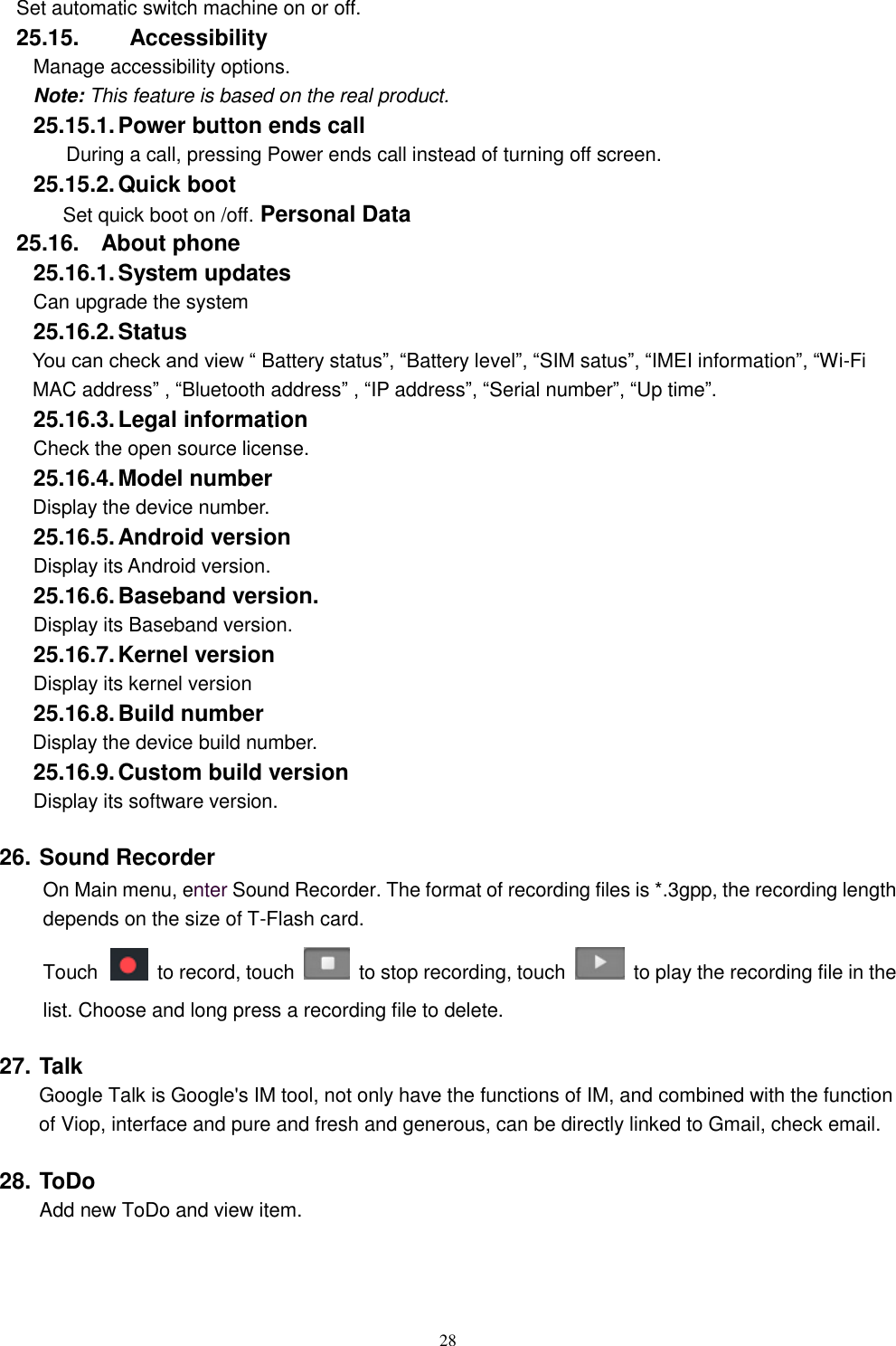   28 Set automatic switch machine on or off. 25.15.    Accessibility Manage accessibility options.     Note: This feature is based on the real product. 25.15.1. Power button ends call During a call, pressing Power ends call instead of turning off screen. 25.15.2. Quick boot Set quick boot on /off. Personal Data 25.16.  About phone 25.16.1. System updates   Can upgrade the system 25.16.2. Status You can check and view &ldquo; Battery status&rdquo;, &ldquo;Battery level&rdquo;, &ldquo;SIM satus&rdquo;, &ldquo;IMEI information&rdquo;, &ldquo;Wi-Fi MAC address&rdquo; , &ldquo;Bluetooth address&rdquo; , &ldquo;IP address&rdquo;, &ldquo;Serial number&rdquo;, &ldquo;Up time&rdquo;. 25.16.3. Legal information Check the open source license. 25.16.4. Model number Display the device number. 25.16.5. Android version Display its Android version. 25.16.6. Baseband version. Display its Baseband version. 25.16.7. Kernel version Display its kernel version 25.16.8. Build number Display the device build number. 25.16.9. Custom build version Display its software version. 26. Sound Recorder On Main menu, enter Sound Recorder. The format of recording files is *.3gpp, the recording length depends on the size of T-Flash card. Touch    to record, touch    to stop recording, touch    to play the recording file in the list. Choose and long press a recording file to delete.   27. Talk     Google Talk is Google's IM tool, not only have the functions of IM, and combined with the function of Viop, interface and pure and fresh and generous, can be directly linked to Gmail, check email. 28. ToDo Add new ToDo and view item. 