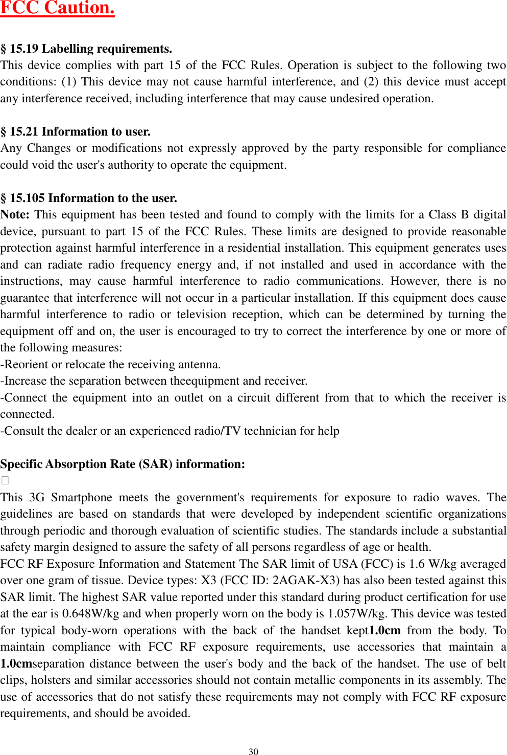   30 FCC Caution.  &sect; 15.19 Labelling requirements. This device complies with part 15 of the FCC Rules. Operation is subject to the following two conditions: (1) This device may not cause harmful interference, and (2) this device must accept any interference received, including interference that may cause undesired operation.  &sect; 15.21 Information to user. Any Changes  or  modifications  not  expressly approved  by  the  party responsible  for compliance could void the user's authority to operate the equipment.  &sect; 15.105 Information to the user. Note: This equipment has been tested and found to comply with the limits for a Class B digital device, pursuant  to  part  15  of  the  FCC Rules.  These limits are  designed  to  provide  reasonable protection against harmful interference in a residential installation. This equipment generates uses and  can  radiate  radio  frequency  energy  and,  if  not  installed  and  used  in  accordance  with  the instructions,  may  cause  harmful  interference  to  radio  communications.  However,  there  is  no guarantee that interference will not occur in a particular installation. If this equipment does cause harmful  interference  to  radio  or  television  reception,  which  can  be  determined  by  turning  the equipment off and on, the user is encouraged to try to correct the interference by one or more of the following measures: -Reorient or relocate the receiving antenna. -Increase the separation between theequipment and receiver. -Connect  the  equipment  into  an  outlet  on  a  circuit  different  from  that  to  which  the  receiver  is connected. -Consult the dealer or an experienced radio/TV technician for help  Specific Absorption Rate (SAR) information:  This  3G  Smartphone  meets  the  government's  requirements  for  exposure  to  radio  waves.  The guidelines  are  based  on  standards  that  were  developed  by  independent  scientific  organizations through periodic and thorough evaluation of scientific studies. The standards include a substantial safety margin designed to assure the safety of all persons regardless of age or health. FCC RF Exposure Information and Statement The SAR limit of USA (FCC) is 1.6 W/kg averaged over one gram of tissue. Device types: X3 (FCC ID: 2AGAK-X3) has also been tested against this SAR limit. The highest SAR value reported under this standard during product certification for use at the ear is 0.648W/kg and when properly worn on the body is 1.057W/kg. This device was tested for  typical  body-worn  operations  with  the  back  of  the  handset  kept1.0cm  from  the  body.  To maintain  compliance  with  FCC  RF  exposure  requirements,  use  accessories  that  maintain  a 1.0cmseparation distance between the user's body and the back of the  handset. The use of belt clips, holsters and similar accessories should not contain metallic components in its assembly. The use of accessories that do not satisfy these requirements may not comply with FCC RF exposure requirements, and should be avoided. 