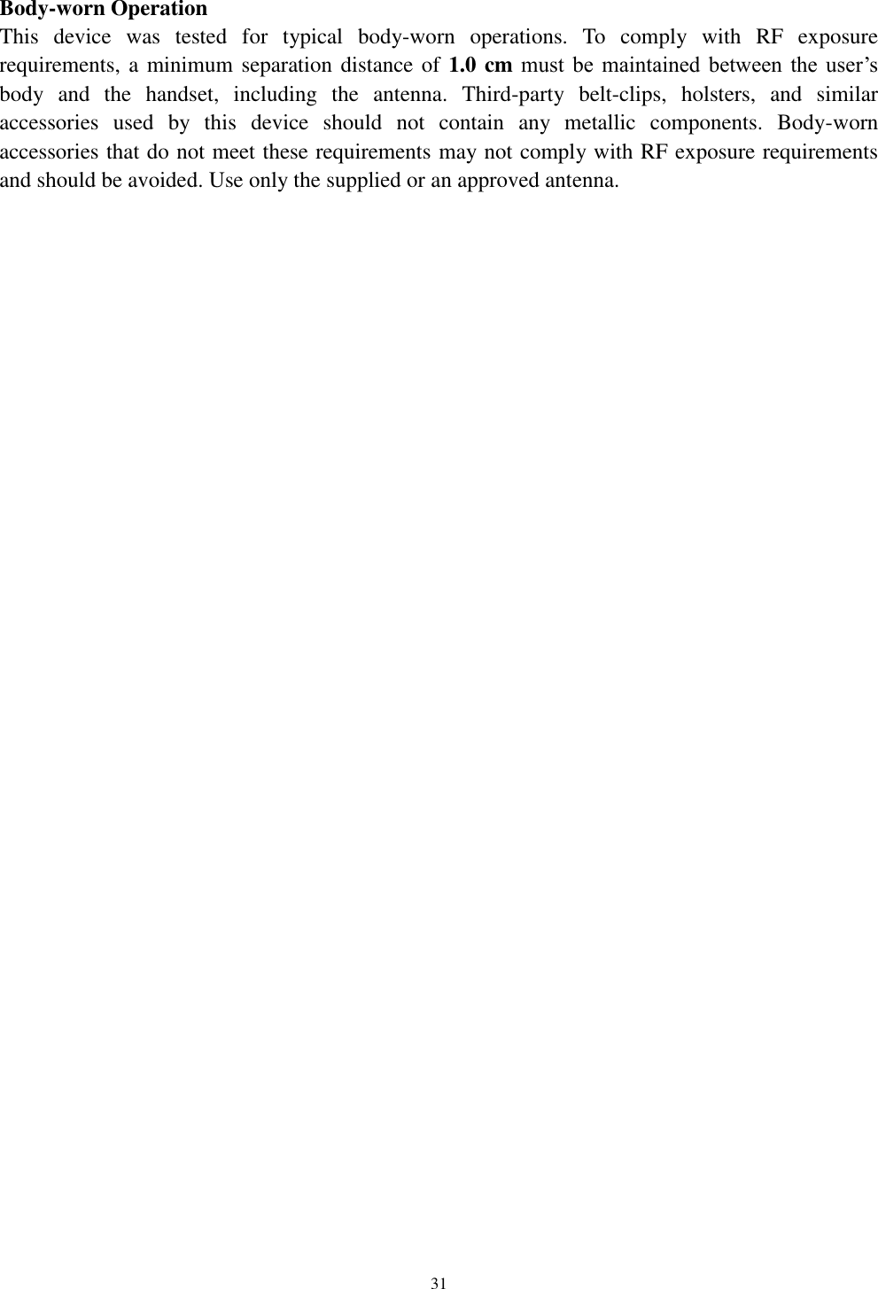   31  Body-worn Operation This  device  was  tested  for  typical  body-worn  operations.  To  comply  with  RF  exposure requirements, a minimum separation distance of 1.0 cm must  be  maintained  between  the  user&rsquo;s body  and  the  handset,  including  the  antenna.  Third-party  belt-clips,  holsters,  and  similar accessories  used  by  this  device  should  not  contain  any  metallic  components.  Body-worn accessories that do not meet these requirements may not comply with RF exposure requirements and should be avoided. Use only the supplied or an approved antenna.  