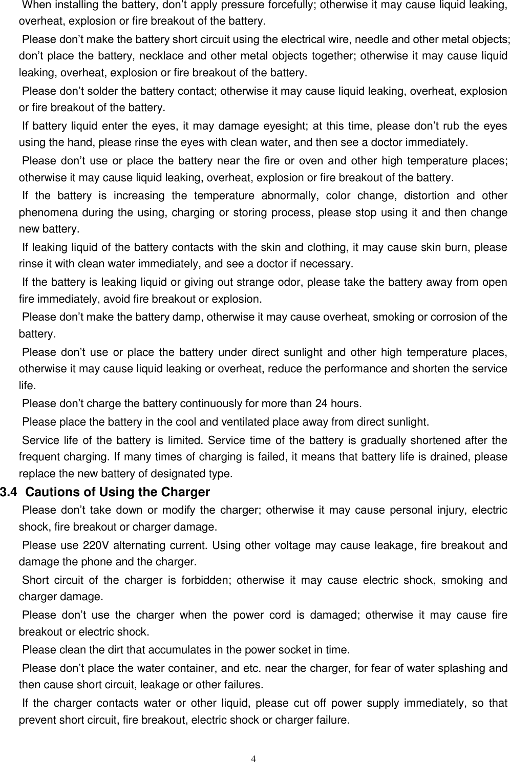   4 When installing the battery, don&rsquo;t apply pressure forcefully; otherwise it may cause liquid leaking, overheat, explosion or fire breakout of the battery.     Please don&rsquo;t make the battery short circuit using the electrical wire, needle and other metal objects; don&rsquo;t place the battery, necklace and other metal objects together; otherwise it may cause liquid leaking, overheat, explosion or fire breakout of the battery. Please don&rsquo;t solder the battery contact; otherwise it may cause liquid leaking, overheat, explosion or fire breakout of the battery. If battery liquid  enter the  eyes, it may  damage eyesight; at this time, please  don&rsquo;t rub  the eyes using the hand, please rinse the eyes with clean water, and then see a doctor immediately.   Please don&rsquo;t use or place  the  battery  near  the  fire  or  oven  and  other high temperature places; otherwise it may cause liquid leaking, overheat, explosion or fire breakout of the battery. If  the  battery  is  increasing  the  temperature  abnormally,  color  change,  distortion  and  other phenomena during the using, charging or storing process, please stop using it and then change new battery.   If leaking liquid of the battery contacts with the skin and clothing, it may cause skin burn, please rinse it with clean water immediately, and see a doctor if necessary.     If the battery is leaking liquid or giving out strange odor, please take the battery away from open fire immediately, avoid fire breakout or explosion.   Please don&rsquo;t make the battery damp, otherwise it may cause overheat, smoking or corrosion of the battery.   Please  don&rsquo;t  use or place  the battery under direct sunlight  and other  high temperature places, otherwise it may cause liquid leaking or overheat, reduce the performance and shorten the service life.   Please don&rsquo;t charge the battery continuously for more than 24 hours.   Please place the battery in the cool and ventilated place away from direct sunlight.   Service life of the battery is limited. Service time of the battery is gradually shortened after the frequent charging. If many times of charging is failed, it means that battery life is drained, please replace the new battery of designated type.   3.4   Cautions of Using the Charger Please  don&rsquo;t  take  down  or  modify  the  charger;  otherwise  it  may  cause  personal  injury,  electric shock, fire breakout or charger damage.   Please use 220V alternating current. Using other voltage may cause leakage, fire breakout and damage the phone and the charger.   Short  circuit  of  the  charger  is  forbidden;  otherwise  it  may  cause  electric  shock,  smoking  and charger damage.   Please  don&rsquo;t  use  the  charger  when  the  power  cord  is  damaged;  otherwise  it  may  cause  fire breakout or electric shock.   Please clean the dirt that accumulates in the power socket in time.   Please don&rsquo;t place the water container, and etc. near the charger, for fear of water splashing and then cause short circuit, leakage or other failures.   If  the  charger  contacts  water  or  other liquid,  please  cut  off  power  supply immediately, so  that prevent short circuit, fire breakout, electric shock or charger failure.   