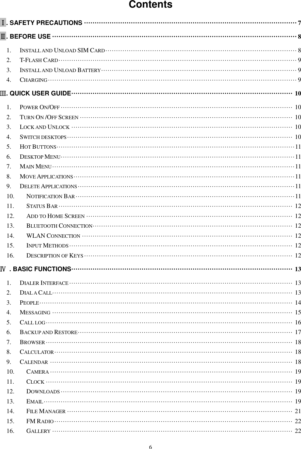   6 Contents   Ⅰ. SAFETY PRECAUTIONS &middot;&middot;&middot;&middot;&middot;&middot;&middot;&middot;&middot;&middot;&middot;&middot;&middot;&middot;&middot;&middot;&middot;&middot;&middot;&middot;&middot;&middot;&middot;&middot;&middot;&middot;&middot;&middot;&middot;&middot;&middot;&middot;&middot;&middot;&middot;&middot;&middot;&middot;&middot;&middot;&middot;&middot;&middot;&middot;&middot;&middot;&middot;&middot;&middot;&middot;&middot;&middot;&middot;&middot;&middot;&middot;&middot;&middot;&middot;&middot;&middot;&middot;&middot;&middot;&middot;&middot;&middot;&middot;&middot;&middot;&middot;&middot;&middot;&middot;&middot;&middot;&middot;&middot;&middot;&middot;&middot;&middot;&middot;&middot;&middot;&middot;&middot;&middot;&middot;&middot;&middot;&middot;&middot;&middot;&middot;&middot;&middot;&middot;&middot;&middot; 7 Ⅱ. BEFORE USE &middot;&middot;&middot;&middot;&middot;&middot;&middot;&middot;&middot;&middot;&middot;&middot;&middot;&middot;&middot;&middot;&middot;&middot;&middot;&middot;&middot;&middot;&middot;&middot;&middot;&middot;&middot;&middot;&middot;&middot;&middot;&middot;&middot;&middot;&middot;&middot;&middot;&middot;&middot;&middot;&middot;&middot;&middot;&middot;&middot;&middot;&middot;&middot;&middot;&middot;&middot;&middot;&middot;&middot;&middot;&middot;&middot;&middot;&middot;&middot;&middot;&middot;&middot;&middot;&middot;&middot;&middot;&middot;&middot;&middot;&middot;&middot;&middot;&middot;&middot;&middot;&middot;&middot;&middot;&middot;&middot;&middot;&middot;&middot;&middot;&middot;&middot;&middot;&middot;&middot;&middot;&middot;&middot;&middot;&middot;&middot;&middot;&middot;&middot;&middot;&middot;&middot;&middot;&middot;&middot;&middot;&middot;&middot;&middot;&middot;&middot;&middot;&middot;&middot;&middot; 8 1. INSTALL AND UNLOAD SIM CARD &middot;&middot;&middot;&middot;&middot;&middot;&middot;&middot;&middot;&middot;&middot;&middot;&middot;&middot;&middot;&middot;&middot;&middot;&middot;&middot;&middot;&middot;&middot;&middot;&middot;&middot;&middot;&middot;&middot;&middot;&middot;&middot;&middot;&middot;&middot;&middot;&middot;&middot;&middot;&middot;&middot;&middot;&middot;&middot;&middot;&middot;&middot;&middot;&middot;&middot;&middot;&middot;&middot;&middot;&middot;&middot;&middot;&middot;&middot;&middot;&middot;&middot;&middot;&middot;&middot;&middot;&middot;&middot;&middot;&middot;&middot;&middot;&middot;&middot;&middot;&middot;&middot;&middot;&middot;&middot;&middot;&middot;&middot;&middot;&middot;&middot;&middot;&middot;&middot;&middot; 8 2. T-FLASH CARD &middot;&middot;&middot;&middot;&middot;&middot;&middot;&middot;&middot;&middot;&middot;&middot;&middot;&middot;&middot;&middot;&middot;&middot;&middot;&middot;&middot;&middot;&middot;&middot;&middot;&middot;&middot;&middot;&middot;&middot;&middot;&middot;&middot;&middot;&middot;&middot;&middot;&middot;&middot;&middot;&middot;&middot;&middot;&middot;&middot;&middot;&middot;&middot;&middot;&middot;&middot;&middot;&middot;&middot;&middot;&middot;&middot;&middot;&middot;&middot;&middot;&middot;&middot;&middot;&middot;&middot;&middot;&middot;&middot;&middot;&middot;&middot;&middot;&middot;&middot;&middot;&middot;&middot;&middot;&middot;&middot;&middot;&middot;&middot;&middot;&middot;&middot;&middot;&middot;&middot;&middot;&middot;&middot;&middot;&middot;&middot;&middot;&middot;&middot;&middot;&middot;&middot;&middot;&middot;&middot;&middot;&middot;&middot;&middot;&middot;&middot;&middot; 9 3. INSTALL AND UNLOAD BATTERY &middot;&middot;&middot;&middot;&middot;&middot;&middot;&middot;&middot;&middot;&middot;&middot;&middot;&middot;&middot;&middot;&middot;&middot;&middot;&middot;&middot;&middot;&middot;&middot;&middot;&middot;&middot;&middot;&middot;&middot;&middot;&middot;&middot;&middot;&middot;&middot;&middot;&middot;&middot;&middot;&middot;&middot;&middot;&middot;&middot;&middot;&middot;&middot;&middot;&middot;&middot;&middot;&middot;&middot;&middot;&middot;&middot;&middot;&middot;&middot;&middot;&middot;&middot;&middot;&middot;&middot;&middot;&middot;&middot;&middot;&middot;&middot;&middot;&middot;&middot;&middot;&middot;&middot;&middot;&middot;&middot;&middot;&middot;&middot;&middot;&middot;&middot;&middot;&middot;&middot;&middot;&middot; 9 4. CHARGING &middot;&middot;&middot;&middot;&middot;&middot;&middot;&middot;&middot;&middot;&middot;&middot;&middot;&middot;&middot;&middot;&middot;&middot;&middot;&middot;&middot;&middot;&middot;&middot;&middot;&middot;&middot;&middot;&middot;&middot;&middot;&middot;&middot;&middot;&middot;&middot;&middot;&middot;&middot;&middot;&middot;&middot;&middot;&middot;&middot;&middot;&middot;&middot;&middot;&middot;&middot;&middot;&middot;&middot;&middot;&middot;&middot;&middot;&middot;&middot;&middot;&middot;&middot;&middot;&middot;&middot;&middot;&middot;&middot;&middot;&middot;&middot;&middot;&middot;&middot;&middot;&middot;&middot;&middot;&middot;&middot;&middot;&middot;&middot;&middot;&middot;&middot;&middot;&middot;&middot;&middot;&middot;&middot;&middot;&middot;&middot;&middot;&middot;&middot;&middot;&middot;&middot;&middot;&middot;&middot;&middot;&middot;&middot;&middot;&middot;&middot;&middot;&middot;&middot;&middot;&middot;&middot; 9 Ⅲ. QUICK USER GUIDE &middot;&middot;&middot;&middot;&middot;&middot;&middot;&middot;&middot;&middot;&middot;&middot;&middot;&middot;&middot;&middot;&middot;&middot;&middot;&middot;&middot;&middot;&middot;&middot;&middot;&middot;&middot;&middot;&middot;&middot;&middot;&middot;&middot;&middot;&middot;&middot;&middot;&middot;&middot;&middot;&middot;&middot;&middot;&middot;&middot;&middot;&middot;&middot;&middot;&middot;&middot;&middot;&middot;&middot;&middot;&middot;&middot;&middot;&middot;&middot;&middot;&middot;&middot;&middot;&middot;&middot;&middot;&middot;&middot;&middot;&middot;&middot;&middot;&middot;&middot;&middot;&middot;&middot;&middot;&middot;&middot;&middot;&middot;&middot;&middot;&middot;&middot;&middot;&middot;&middot;&middot;&middot;&middot;&middot;&middot;&middot;&middot;&middot;&middot;&middot;&middot;&middot;&middot;&middot; 10 1. POWER ON/OFF &middot;&middot;&middot;&middot;&middot;&middot;&middot;&middot;&middot;&middot;&middot;&middot;&middot;&middot;&middot;&middot;&middot;&middot;&middot;&middot;&middot;&middot;&middot;&middot;&middot;&middot;&middot;&middot;&middot;&middot;&middot;&middot;&middot;&middot;&middot;&middot;&middot;&middot;&middot;&middot;&middot;&middot;&middot;&middot;&middot;&middot;&middot;&middot;&middot;&middot;&middot;&middot;&middot;&middot;&middot;&middot;&middot;&middot;&middot;&middot;&middot;&middot;&middot;&middot;&middot;&middot;&middot;&middot;&middot;&middot;&middot;&middot;&middot;&middot;&middot;&middot;&middot;&middot;&middot;&middot;&middot;&middot;&middot;&middot;&middot;&middot;&middot;&middot;&middot;&middot;&middot;&middot;&middot;&middot;&middot;&middot;&middot;&middot;&middot;&middot;&middot;&middot;&middot;&middot;&middot;&middot;&middot;&middot;&middot; 10 2. TURN ON /OFF SCREEN &middot;&middot;&middot;&middot;&middot;&middot;&middot;&middot;&middot;&middot;&middot;&middot;&middot;&middot;&middot;&middot;&middot;&middot;&middot;&middot;&middot;&middot;&middot;&middot;&middot;&middot;&middot;&middot;&middot;&middot;&middot;&middot;&middot;&middot;&middot;&middot;&middot;&middot;&middot;&middot;&middot;&middot;&middot;&middot;&middot;&middot;&middot;&middot;&middot;&middot;&middot;&middot;&middot;&middot;&middot;&middot;&middot;&middot;&middot;&middot;&middot;&middot;&middot;&middot;&middot;&middot;&middot;&middot;&middot;&middot;&middot;&middot;&middot;&middot;&middot;&middot;&middot;&middot;&middot;&middot;&middot;&middot;&middot;&middot;&middot;&middot;&middot;&middot;&middot;&middot;&middot;&middot;&middot;&middot;&middot;&middot;&middot;&middot;&middot;&middot; 10 3. LOCK AND UNLOCK &middot;&middot;&middot;&middot;&middot;&middot;&middot;&middot;&middot;&middot;&middot;&middot;&middot;&middot;&middot;&middot;&middot;&middot;&middot;&middot;&middot;&middot;&middot;&middot;&middot;&middot;&middot;&middot;&middot;&middot;&middot;&middot;&middot;&middot;&middot;&middot;&middot;&middot;&middot;&middot;&middot;&middot;&middot;&middot;&middot;&middot;&middot;&middot;&middot;&middot;&middot;&middot;&middot;&middot;&middot;&middot;&middot;&middot;&middot;&middot;&middot;&middot;&middot;&middot;&middot;&middot;&middot;&middot;&middot;&middot;&middot;&middot;&middot;&middot;&middot;&middot;&middot;&middot;&middot;&middot;&middot;&middot;&middot;&middot;&middot;&middot;&middot;&middot;&middot;&middot;&middot;&middot;&middot;&middot;&middot;&middot;&middot;&middot;&middot;&middot;&middot;&middot;&middot;&middot; 10 4. SWITCH DESKTOPS &middot;&middot;&middot;&middot;&middot;&middot;&middot;&middot;&middot;&middot;&middot;&middot;&middot;&middot;&middot;&middot;&middot;&middot;&middot;&middot;&middot;&middot;&middot;&middot;&middot;&middot;&middot;&middot;&middot;&middot;&middot;&middot;&middot;&middot;&middot;&middot;&middot;&middot;&middot;&middot;&middot;&middot;&middot;&middot;&middot;&middot;&middot;&middot;&middot;&middot;&middot;&middot;&middot;&middot;&middot;&middot;&middot;&middot;&middot;&middot;&middot;&middot;&middot;&middot;&middot;&middot;&middot;&middot;&middot;&middot;&middot;&middot;&middot;&middot;&middot;&middot;&middot;&middot;&middot;&middot;&middot;&middot;&middot;&middot;&middot;&middot;&middot;&middot;&middot;&middot;&middot;&middot;&middot;&middot;&middot;&middot;&middot;&middot;&middot;&middot;&middot;&middot;&middot;&middot;&middot;&middot; 10 5. HOT BUTTONS &middot;&middot;&middot;&middot;&middot;&middot;&middot;&middot;&middot;&middot;&middot;&middot;&middot;&middot;&middot;&middot;&middot;&middot;&middot;&middot;&middot;&middot;&middot;&middot;&middot;&middot;&middot;&middot;&middot;&middot;&middot;&middot;&middot;&middot;&middot;&middot;&middot;&middot;&middot;&middot;&middot;&middot;&middot;&middot;&middot;&middot;&middot;&middot;&middot;&middot;&middot;&middot;&middot;&middot;&middot;&middot;&middot;&middot;&middot;&middot;&middot;&middot;&middot;&middot;&middot;&middot;&middot;&middot;&middot;&middot;&middot;&middot;&middot;&middot;&middot;&middot;&middot;&middot;&middot;&middot;&middot;&middot;&middot;&middot;&middot;&middot;&middot;&middot;&middot;&middot;&middot;&middot;&middot;&middot;&middot;&middot;&middot;&middot;&middot;&middot;&middot;&middot;&middot;&middot;&middot;&middot;&middot;&middot;&middot;&middot;&middot;&middot; 11 6. DESKTOP MENU &middot;&middot;&middot;&middot;&middot;&middot;&middot;&middot;&middot;&middot;&middot;&middot;&middot;&middot;&middot;&middot;&middot;&middot;&middot;&middot;&middot;&middot;&middot;&middot;&middot;&middot;&middot;&middot;&middot;&middot;&middot;&middot;&middot;&middot;&middot;&middot;&middot;&middot;&middot;&middot;&middot;&middot;&middot;&middot;&middot;&middot;&middot;&middot;&middot;&middot;&middot;&middot;&middot;&middot;&middot;&middot;&middot;&middot;&middot;&middot;&middot;&middot;&middot;&middot;&middot;&middot;&middot;&middot;&middot;&middot;&middot;&middot;&middot;&middot;&middot;&middot;&middot;&middot;&middot;&middot;&middot;&middot;&middot;&middot;&middot;&middot;&middot;&middot;&middot;&middot;&middot;&middot;&middot;&middot;&middot;&middot;&middot;&middot;&middot;&middot;&middot;&middot;&middot;&middot;&middot;&middot;&middot;&middot;&middot;&middot; 11 7. MAIN MENU &middot;&middot;&middot;&middot;&middot;&middot;&middot;&middot;&middot;&middot;&middot;&middot;&middot;&middot;&middot;&middot;&middot;&middot;&middot;&middot;&middot;&middot;&middot;&middot;&middot;&middot;&middot;&middot;&middot;&middot;&middot;&middot;&middot;&middot;&middot;&middot;&middot;&middot;&middot;&middot;&middot;&middot;&middot;&middot;&middot;&middot;&middot;&middot;&middot;&middot;&middot;&middot;&middot;&middot;&middot;&middot;&middot;&middot;&middot;&middot;&middot;&middot;&middot;&middot;&middot;&middot;&middot;&middot;&middot;&middot;&middot;&middot;&middot;&middot;&middot;&middot;&middot;&middot;&middot;&middot;&middot;&middot;&middot;&middot;&middot;&middot;&middot;&middot;&middot;&middot;&middot;&middot;&middot;&middot;&middot;&middot;&middot;&middot;&middot;&middot;&middot;&middot;&middot;&middot;&middot;&middot;&middot;&middot;&middot;&middot;&middot;&middot;&middot;&middot; 11 8. MOVE APPLICATIONS &middot;&middot;&middot;&middot;&middot;&middot;&middot;&middot;&middot;&middot;&middot;&middot;&middot;&middot;&middot;&middot;&middot;&middot;&middot;&middot;&middot;&middot;&middot;&middot;&middot;&middot;&middot;&middot;&middot;&middot;&middot;&middot;&middot;&middot;&middot;&middot;&middot;&middot;&middot;&middot;&middot;&middot;&middot;&middot;&middot;&middot;&middot;&middot;&middot;&middot;&middot;&middot;&middot;&middot;&middot;&middot;&middot;&middot;&middot;&middot;&middot;&middot;&middot;&middot;&middot;&middot;&middot;&middot;&middot;&middot;&middot;&middot;&middot;&middot;&middot;&middot;&middot;&middot;&middot;&middot;&middot;&middot;&middot;&middot;&middot;&middot;&middot;&middot;&middot;&middot;&middot;&middot;&middot;&middot;&middot;&middot;&middot;&middot;&middot;&middot;&middot;&middot;&middot;&middot; 11 9. DELETE APPLICATIONS &middot;&middot;&middot;&middot;&middot;&middot;&middot;&middot;&middot;&middot;&middot;&middot;&middot;&middot;&middot;&middot;&middot;&middot;&middot;&middot;&middot;&middot;&middot;&middot;&middot;&middot;&middot;&middot;&middot;&middot;&middot;&middot;&middot;&middot;&middot;&middot;&middot;&middot;&middot;&middot;&middot;&middot;&middot;&middot;&middot;&middot;&middot;&middot;&middot;&middot;&middot;&middot;&middot;&middot;&middot;&middot;&middot;&middot;&middot;&middot;&middot;&middot;&middot;&middot;&middot;&middot;&middot;&middot;&middot;&middot;&middot;&middot;&middot;&middot;&middot;&middot;&middot;&middot;&middot;&middot;&middot;&middot;&middot;&middot;&middot;&middot;&middot;&middot;&middot;&middot;&middot;&middot;&middot;&middot;&middot;&middot;&middot;&middot;&middot;&middot;&middot;&middot; 11 10. NOTIFICATION BAR &middot;&middot;&middot;&middot;&middot;&middot;&middot;&middot;&middot;&middot;&middot;&middot;&middot;&middot;&middot;&middot;&middot;&middot;&middot;&middot;&middot;&middot;&middot;&middot;&middot;&middot;&middot;&middot;&middot;&middot;&middot;&middot;&middot;&middot;&middot;&middot;&middot;&middot;&middot;&middot;&middot;&middot;&middot;&middot;&middot;&middot;&middot;&middot;&middot;&middot;&middot;&middot;&middot;&middot;&middot;&middot;&middot;&middot;&middot;&middot;&middot;&middot;&middot;&middot;&middot;&middot;&middot;&middot;&middot;&middot;&middot;&middot;&middot;&middot;&middot;&middot;&middot;&middot;&middot;&middot;&middot;&middot;&middot;&middot;&middot;&middot;&middot;&middot;&middot;&middot;&middot;&middot;&middot;&middot;&middot;&middot;&middot;&middot;&middot;&middot;&middot;&middot;&middot; 11 11. STATUS BAR &middot;&middot;&middot;&middot;&middot;&middot;&middot;&middot;&middot;&middot;&middot;&middot;&middot;&middot;&middot;&middot;&middot;&middot;&middot;&middot;&middot;&middot;&middot;&middot;&middot;&middot;&middot;&middot;&middot;&middot;&middot;&middot;&middot;&middot;&middot;&middot;&middot;&middot;&middot;&middot;&middot;&middot;&middot;&middot;&middot;&middot;&middot;&middot;&middot;&middot;&middot;&middot;&middot;&middot;&middot;&middot;&middot;&middot;&middot;&middot;&middot;&middot;&middot;&middot;&middot;&middot;&middot;&middot;&middot;&middot;&middot;&middot;&middot;&middot;&middot;&middot;&middot;&middot;&middot;&middot;&middot;&middot;&middot;&middot;&middot;&middot;&middot;&middot;&middot;&middot;&middot;&middot;&middot;&middot;&middot;&middot;&middot;&middot;&middot;&middot;&middot;&middot;&middot;&middot;&middot;&middot;&middot;&middot;&middot;&middot; 12 12. ADD TO HOME SCREEN &middot;&middot;&middot;&middot;&middot;&middot;&middot;&middot;&middot;&middot;&middot;&middot;&middot;&middot;&middot;&middot;&middot;&middot;&middot;&middot;&middot;&middot;&middot;&middot;&middot;&middot;&middot;&middot;&middot;&middot;&middot;&middot;&middot;&middot;&middot;&middot;&middot;&middot;&middot;&middot;&middot;&middot;&middot;&middot;&middot;&middot;&middot;&middot;&middot;&middot;&middot;&middot;&middot;&middot;&middot;&middot;&middot;&middot;&middot;&middot;&middot;&middot;&middot;&middot;&middot;&middot;&middot;&middot;&middot;&middot;&middot;&middot;&middot;&middot;&middot;&middot;&middot;&middot;&middot;&middot;&middot;&middot;&middot;&middot;&middot;&middot;&middot;&middot;&middot;&middot;&middot;&middot;&middot;&middot;&middot;&middot;&middot; 12 13. BLUETOOTH CONNECTION &middot;&middot;&middot;&middot;&middot;&middot;&middot;&middot;&middot;&middot;&middot;&middot;&middot;&middot;&middot;&middot;&middot;&middot;&middot;&middot;&middot;&middot;&middot;&middot;&middot;&middot;&middot;&middot;&middot;&middot;&middot;&middot;&middot;&middot;&middot;&middot;&middot;&middot;&middot;&middot;&middot;&middot;&middot;&middot;&middot;&middot;&middot;&middot;&middot;&middot;&middot;&middot;&middot;&middot;&middot;&middot;&middot;&middot;&middot;&middot;&middot;&middot;&middot;&middot;&middot;&middot;&middot;&middot;&middot;&middot;&middot;&middot;&middot;&middot;&middot;&middot;&middot;&middot;&middot;&middot;&middot;&middot;&middot;&middot;&middot;&middot;&middot;&middot;&middot;&middot;&middot;&middot;&middot;&middot; 12 14. WLAN CONNECTION &middot;&middot;&middot;&middot;&middot;&middot;&middot;&middot;&middot;&middot;&middot;&middot;&middot;&middot;&middot;&middot;&middot;&middot;&middot;&middot;&middot;&middot;&middot;&middot;&middot;&middot;&middot;&middot;&middot;&middot;&middot;&middot;&middot;&middot;&middot;&middot;&middot;&middot;&middot;&middot;&middot;&middot;&middot;&middot;&middot;&middot;&middot;&middot;&middot;&middot;&middot;&middot;&middot;&middot;&middot;&middot;&middot;&middot;&middot;&middot;&middot;&middot;&middot;&middot;&middot;&middot;&middot;&middot;&middot;&middot;&middot;&middot;&middot;&middot;&middot;&middot;&middot;&middot;&middot;&middot;&middot;&middot;&middot;&middot;&middot;&middot;&middot;&middot;&middot;&middot;&middot;&middot;&middot;&middot;&middot;&middot;&middot;&middot;&middot; 12 15. INPUT METHODS &middot;&middot;&middot;&middot;&middot;&middot;&middot;&middot;&middot;&middot;&middot;&middot;&middot;&middot;&middot;&middot;&middot;&middot;&middot;&middot;&middot;&middot;&middot;&middot;&middot;&middot;&middot;&middot;&middot;&middot;&middot;&middot;&middot;&middot;&middot;&middot;&middot;&middot;&middot;&middot;&middot;&middot;&middot;&middot;&middot;&middot;&middot;&middot;&middot;&middot;&middot;&middot;&middot;&middot;&middot;&middot;&middot;&middot;&middot;&middot;&middot;&middot;&middot;&middot;&middot;&middot;&middot;&middot;&middot;&middot;&middot;&middot;&middot;&middot;&middot;&middot;&middot;&middot;&middot;&middot;&middot;&middot;&middot;&middot;&middot;&middot;&middot;&middot;&middot;&middot;&middot;&middot;&middot;&middot;&middot;&middot;&middot;&middot;&middot;&middot;&middot;&middot;&middot;&middot;&middot; 12 16. DESCRIPTION OF KEYS &middot;&middot;&middot;&middot;&middot;&middot;&middot;&middot;&middot;&middot;&middot;&middot;&middot;&middot;&middot;&middot;&middot;&middot;&middot;&middot;&middot;&middot;&middot;&middot;&middot;&middot;&middot;&middot;&middot;&middot;&middot;&middot;&middot;&middot;&middot;&middot;&middot;&middot;&middot;&middot;&middot;&middot;&middot;&middot;&middot;&middot;&middot;&middot;&middot;&middot;&middot;&middot;&middot;&middot;&middot;&middot;&middot;&middot;&middot;&middot;&middot;&middot;&middot;&middot;&middot;&middot;&middot;&middot;&middot;&middot;&middot;&middot;&middot;&middot;&middot;&middot;&middot;&middot;&middot;&middot;&middot;&middot;&middot;&middot;&middot;&middot;&middot;&middot;&middot;&middot;&middot;&middot;&middot;&middot;&middot;&middot;&middot;&middot; 12 Ⅳ  . BASIC FUNCTIONS &middot;&middot;&middot;&middot;&middot;&middot;&middot;&middot;&middot;&middot;&middot;&middot;&middot;&middot;&middot;&middot;&middot;&middot;&middot;&middot;&middot;&middot;&middot;&middot;&middot;&middot;&middot;&middot;&middot;&middot;&middot;&middot;&middot;&middot;&middot;&middot;&middot;&middot;&middot;&middot;&middot;&middot;&middot;&middot;&middot;&middot;&middot;&middot;&middot;&middot;&middot;&middot;&middot;&middot;&middot;&middot;&middot;&middot;&middot;&middot;&middot;&middot;&middot;&middot;&middot;&middot;&middot;&middot;&middot;&middot;&middot;&middot;&middot;&middot;&middot;&middot;&middot;&middot;&middot;&middot;&middot;&middot;&middot;&middot;&middot;&middot;&middot;&middot;&middot;&middot;&middot;&middot;&middot;&middot;&middot;&middot;&middot;&middot;&middot;&middot;&middot;&middot;&middot;&middot; 13 1. DIALER INTERFACE &middot;&middot;&middot;&middot;&middot;&middot;&middot;&middot;&middot;&middot;&middot;&middot;&middot;&middot;&middot;&middot;&middot;&middot;&middot;&middot;&middot;&middot;&middot;&middot;&middot;&middot;&middot;&middot;&middot;&middot;&middot;&middot;&middot;&middot;&middot;&middot;&middot;&middot;&middot;&middot;&middot;&middot;&middot;&middot;&middot;&middot;&middot;&middot;&middot;&middot;&middot;&middot;&middot;&middot;&middot;&middot;&middot;&middot;&middot;&middot;&middot;&middot;&middot;&middot;&middot;&middot;&middot;&middot;&middot;&middot;&middot;&middot;&middot;&middot;&middot;&middot;&middot;&middot;&middot;&middot;&middot;&middot;&middot;&middot;&middot;&middot;&middot;&middot;&middot;&middot;&middot;&middot;&middot;&middot;&middot;&middot;&middot;&middot;&middot;&middot;&middot;&middot;&middot;&middot;&middot; 13 2. DIAL A CALL&middot;&middot;&middot;&middot;&middot;&middot;&middot;&middot;&middot;&middot;&middot;&middot;&middot;&middot;&middot;&middot;&middot;&middot;&middot;&middot;&middot;&middot;&middot;&middot;&middot;&middot;&middot;&middot;&middot;&middot;&middot;&middot;&middot;&middot;&middot;&middot;&middot;&middot;&middot;&middot;&middot;&middot;&middot;&middot;&middot;&middot;&middot;&middot;&middot;&middot;&middot;&middot;&middot;&middot;&middot;&middot;&middot;&middot;&middot;&middot;&middot;&middot;&middot;&middot;&middot;&middot;&middot;&middot;&middot;&middot;&middot;&middot;&middot;&middot;&middot;&middot;&middot;&middot;&middot;&middot;&middot;&middot;&middot;&middot;&middot;&middot;&middot;&middot;&middot;&middot;&middot;&middot;&middot;&middot;&middot;&middot;&middot;&middot;&middot;&middot;&middot;&middot;&middot;&middot;&middot;&middot;&middot;&middot;&middot;&middot;&middot;&middot;&middot; 13 3. PEOPLE &middot;&middot;&middot;&middot;&middot;&middot;&middot;&middot;&middot;&middot;&middot;&middot;&middot;&middot;&middot;&middot;&middot;&middot;&middot;&middot;&middot;&middot;&middot;&middot;&middot;&middot;&middot;&middot;&middot;&middot;&middot;&middot;&middot;&middot;&middot;&middot;&middot;&middot;&middot;&middot;&middot;&middot;&middot;&middot;&middot;&middot;&middot;&middot;&middot;&middot;&middot;&middot;&middot;&middot;&middot;&middot;&middot;&middot;&middot;&middot;&middot;&middot;&middot;&middot;&middot;&middot;&middot;&middot;&middot;&middot;&middot;&middot;&middot;&middot;&middot;&middot;&middot;&middot;&middot;&middot;&middot;&middot;&middot;&middot;&middot;&middot;&middot;&middot;&middot;&middot;&middot;&middot;&middot;&middot;&middot;&middot;&middot;&middot;&middot;&middot;&middot;&middot;&middot;&middot;&middot;&middot;&middot;&middot;&middot;&middot;&middot;&middot;&middot;&middot;&middot;&middot;&middot;&middot;&middot; 14 4. MESSAGING &middot;&middot;&middot;&middot;&middot;&middot;&middot;&middot;&middot;&middot;&middot;&middot;&middot;&middot;&middot;&middot;&middot;&middot;&middot;&middot;&middot;&middot;&middot;&middot;&middot;&middot;&middot;&middot;&middot;&middot;&middot;&middot;&middot;&middot;&middot;&middot;&middot;&middot;&middot;&middot;&middot;&middot;&middot;&middot;&middot;&middot;&middot;&middot;&middot;&middot;&middot;&middot;&middot;&middot;&middot;&middot;&middot;&middot;&middot;&middot;&middot;&middot;&middot;&middot;&middot;&middot;&middot;&middot;&middot;&middot;&middot;&middot;&middot;&middot;&middot;&middot;&middot;&middot;&middot;&middot;&middot;&middot;&middot;&middot;&middot;&middot;&middot;&middot;&middot;&middot;&middot;&middot;&middot;&middot;&middot;&middot;&middot;&middot;&middot;&middot;&middot;&middot;&middot;&middot;&middot;&middot;&middot;&middot;&middot;&middot;&middot;&middot;&middot; 15 5. CALL LOG &middot;&middot;&middot;&middot;&middot;&middot;&middot;&middot;&middot;&middot;&middot;&middot;&middot;&middot;&middot;&middot;&middot;&middot;&middot;&middot;&middot;&middot;&middot;&middot;&middot;&middot;&middot;&middot;&middot;&middot;&middot;&middot;&middot;&middot;&middot;&middot;&middot;&middot;&middot;&middot;&middot;&middot;&middot;&middot;&middot;&middot;&middot;&middot;&middot;&middot;&middot;&middot;&middot;&middot;&middot;&middot;&middot;&middot;&middot;&middot;&middot;&middot;&middot;&middot;&middot;&middot;&middot;&middot;&middot;&middot;&middot;&middot;&middot;&middot;&middot;&middot;&middot;&middot;&middot;&middot;&middot;&middot;&middot;&middot;&middot;&middot;&middot;&middot;&middot;&middot;&middot;&middot;&middot;&middot;&middot;&middot;&middot;&middot;&middot;&middot;&middot;&middot;&middot;&middot;&middot;&middot;&middot;&middot;&middot;&middot;&middot;&middot;&middot;&middot;&middot;&middot; 16 6. BACKUP AND RESTORE &middot;&middot;&middot;&middot;&middot;&middot;&middot;&middot;&middot;&middot;&middot;&middot;&middot;&middot;&middot;&middot;&middot;&middot;&middot;&middot;&middot;&middot;&middot;&middot;&middot;&middot;&middot;&middot;&middot;&middot;&middot;&middot;&middot;&middot;&middot;&middot;&middot;&middot;&middot;&middot;&middot;&middot;&middot;&middot;&middot;&middot;&middot;&middot;&middot;&middot;&middot;&middot;&middot;&middot;&middot;&middot;&middot;&middot;&middot;&middot;&middot;&middot;&middot;&middot;&middot;&middot;&middot;&middot;&middot;&middot;&middot;&middot;&middot;&middot;&middot;&middot;&middot;&middot;&middot;&middot;&middot;&middot;&middot;&middot;&middot;&middot;&middot;&middot;&middot;&middot;&middot;&middot;&middot;&middot;&middot;&middot;&middot;&middot;&middot;&middot;&middot; 17 7. BROWSER &middot;&middot;&middot;&middot;&middot;&middot;&middot;&middot;&middot;&middot;&middot;&middot;&middot;&middot;&middot;&middot;&middot;&middot;&middot;&middot;&middot;&middot;&middot;&middot;&middot;&middot;&middot;&middot;&middot;&middot;&middot;&middot;&middot;&middot;&middot;&middot;&middot;&middot;&middot;&middot;&middot;&middot;&middot;&middot;&middot;&middot;&middot;&middot;&middot;&middot;&middot;&middot;&middot;&middot;&middot;&middot;&middot;&middot;&middot;&middot;&middot;&middot;&middot;&middot;&middot;&middot;&middot;&middot;&middot;&middot;&middot;&middot;&middot;&middot;&middot;&middot;&middot;&middot;&middot;&middot;&middot;&middot;&middot;&middot;&middot;&middot;&middot;&middot;&middot;&middot;&middot;&middot;&middot;&middot;&middot;&middot;&middot;&middot;&middot;&middot;&middot;&middot;&middot;&middot;&middot;&middot;&middot;&middot;&middot;&middot;&middot;&middot;&middot;&middot;&middot;&middot; 18 8. CALCULATOR &middot;&middot;&middot;&middot;&middot;&middot;&middot;&middot;&middot;&middot;&middot;&middot;&middot;&middot;&middot;&middot;&middot;&middot;&middot;&middot;&middot;&middot;&middot;&middot;&middot;&middot;&middot;&middot;&middot;&middot;&middot;&middot;&middot;&middot;&middot;&middot;&middot;&middot;&middot;&middot;&middot;&middot;&middot;&middot;&middot;&middot;&middot;&middot;&middot;&middot;&middot;&middot;&middot;&middot;&middot;&middot;&middot;&middot;&middot;&middot;&middot;&middot;&middot;&middot;&middot;&middot;&middot;&middot;&middot;&middot;&middot;&middot;&middot;&middot;&middot;&middot;&middot;&middot;&middot;&middot;&middot;&middot;&middot;&middot;&middot;&middot;&middot;&middot;&middot;&middot;&middot;&middot;&middot;&middot;&middot;&middot;&middot;&middot;&middot;&middot;&middot;&middot;&middot;&middot;&middot;&middot;&middot;&middot;&middot;&middot;&middot;&middot; 18 9. CALENDAR &middot;&middot;&middot;&middot;&middot;&middot;&middot;&middot;&middot;&middot;&middot;&middot;&middot;&middot;&middot;&middot;&middot;&middot;&middot;&middot;&middot;&middot;&middot;&middot;&middot;&middot;&middot;&middot;&middot;&middot;&middot;&middot;&middot;&middot;&middot;&middot;&middot;&middot;&middot;&middot;&middot;&middot;&middot;&middot;&middot;&middot;&middot;&middot;&middot;&middot;&middot;&middot;&middot;&middot;&middot;&middot;&middot;&middot;&middot;&middot;&middot;&middot;&middot;&middot;&middot;&middot;&middot;&middot;&middot;&middot;&middot;&middot;&middot;&middot;&middot;&middot;&middot;&middot;&middot;&middot;&middot;&middot;&middot;&middot;&middot;&middot;&middot;&middot;&middot;&middot;&middot;&middot;&middot;&middot;&middot;&middot;&middot;&middot;&middot;&middot;&middot;&middot;&middot;&middot;&middot;&middot;&middot;&middot;&middot;&middot;&middot;&middot;&middot;&middot; 18 10. CAMERA &middot;&middot;&middot;&middot;&middot;&middot;&middot;&middot;&middot;&middot;&middot;&middot;&middot;&middot;&middot;&middot;&middot;&middot;&middot;&middot;&middot;&middot;&middot;&middot;&middot;&middot;&middot;&middot;&middot;&middot;&middot;&middot;&middot;&middot;&middot;&middot;&middot;&middot;&middot;&middot;&middot;&middot;&middot;&middot;&middot;&middot;&middot;&middot;&middot;&middot;&middot;&middot;&middot;&middot;&middot;&middot;&middot;&middot;&middot;&middot;&middot;&middot;&middot;&middot;&middot;&middot;&middot;&middot;&middot;&middot;&middot;&middot;&middot;&middot;&middot;&middot;&middot;&middot;&middot;&middot;&middot;&middot;&middot;&middot;&middot;&middot;&middot;&middot;&middot;&middot;&middot;&middot;&middot;&middot;&middot;&middot;&middot;&middot;&middot;&middot;&middot;&middot;&middot;&middot;&middot;&middot;&middot;&middot;&middot;&middot;&middot;&middot;&middot;&middot; 19 11. CLOCK &middot;&middot;&middot;&middot;&middot;&middot;&middot;&middot;&middot;&middot;&middot;&middot;&middot;&middot;&middot;&middot;&middot;&middot;&middot;&middot;&middot;&middot;&middot;&middot;&middot;&middot;&middot;&middot;&middot;&middot;&middot;&middot;&middot;&middot;&middot;&middot;&middot;&middot;&middot;&middot;&middot;&middot;&middot;&middot;&middot;&middot;&middot;&middot;&middot;&middot;&middot;&middot;&middot;&middot;&middot;&middot;&middot;&middot;&middot;&middot;&middot;&middot;&middot;&middot;&middot;&middot;&middot;&middot;&middot;&middot;&middot;&middot;&middot;&middot;&middot;&middot;&middot;&middot;&middot;&middot;&middot;&middot;&middot;&middot;&middot;&middot;&middot;&middot;&middot;&middot;&middot;&middot;&middot;&middot;&middot;&middot;&middot;&middot;&middot;&middot;&middot;&middot;&middot;&middot;&middot;&middot;&middot;&middot;&middot;&middot;&middot;&middot;&middot;&middot;&middot;&middot; 19 12. DOWNLOADS &middot;&middot;&middot;&middot;&middot;&middot;&middot;&middot;&middot;&middot;&middot;&middot;&middot;&middot;&middot;&middot;&middot;&middot;&middot;&middot;&middot;&middot;&middot;&middot;&middot;&middot;&middot;&middot;&middot;&middot;&middot;&middot;&middot;&middot;&middot;&middot;&middot;&middot;&middot;&middot;&middot;&middot;&middot;&middot;&middot;&middot;&middot;&middot;&middot;&middot;&middot;&middot;&middot;&middot;&middot;&middot;&middot;&middot;&middot;&middot;&middot;&middot;&middot;&middot;&middot;&middot;&middot;&middot;&middot;&middot;&middot;&middot;&middot;&middot;&middot;&middot;&middot;&middot;&middot;&middot;&middot;&middot;&middot;&middot;&middot;&middot;&middot;&middot;&middot;&middot;&middot;&middot;&middot;&middot;&middot;&middot;&middot;&middot;&middot;&middot;&middot;&middot;&middot;&middot;&middot;&middot;&middot;&middot;&middot; 19 13. EMAIL &middot;&middot;&middot;&middot;&middot;&middot;&middot;&middot;&middot;&middot;&middot;&middot;&middot;&middot;&middot;&middot;&middot;&middot;&middot;&middot;&middot;&middot;&middot;&middot;&middot;&middot;&middot;&middot;&middot;&middot;&middot;&middot;&middot;&middot;&middot;&middot;&middot;&middot;&middot;&middot;&middot;&middot;&middot;&middot;&middot;&middot;&middot;&middot;&middot;&middot;&middot;&middot;&middot;&middot;&middot;&middot;&middot;&middot;&middot;&middot;&middot;&middot;&middot;&middot;&middot;&middot;&middot;&middot;&middot;&middot;&middot;&middot;&middot;&middot;&middot;&middot;&middot;&middot;&middot;&middot;&middot;&middot;&middot;&middot;&middot;&middot;&middot;&middot;&middot;&middot;&middot;&middot;&middot;&middot;&middot;&middot;&middot;&middot;&middot;&middot;&middot;&middot;&middot;&middot;&middot;&middot;&middot;&middot;&middot;&middot;&middot;&middot;&middot;&middot;&middot;&middot;&middot; 19 14. FILE MANAGER &middot;&middot;&middot;&middot;&middot;&middot;&middot;&middot;&middot;&middot;&middot;&middot;&middot;&middot;&middot;&middot;&middot;&middot;&middot;&middot;&middot;&middot;&middot;&middot;&middot;&middot;&middot;&middot;&middot;&middot;&middot;&middot;&middot;&middot;&middot;&middot;&middot;&middot;&middot;&middot;&middot;&middot;&middot;&middot;&middot;&middot;&middot;&middot;&middot;&middot;&middot;&middot;&middot;&middot;&middot;&middot;&middot;&middot;&middot;&middot;&middot;&middot;&middot;&middot;&middot;&middot;&middot;&middot;&middot;&middot;&middot;&middot;&middot;&middot;&middot;&middot;&middot;&middot;&middot;&middot;&middot;&middot;&middot;&middot;&middot;&middot;&middot;&middot;&middot;&middot;&middot;&middot;&middot;&middot;&middot;&middot;&middot;&middot;&middot;&middot;&middot;&middot;&middot;&middot;&middot;&middot; 21 15. FM RADIO &middot;&middot;&middot;&middot;&middot;&middot;&middot;&middot;&middot;&middot;&middot;&middot;&middot;&middot;&middot;&middot;&middot;&middot;&middot;&middot;&middot;&middot;&middot;&middot;&middot;&middot;&middot;&middot;&middot;&middot;&middot;&middot;&middot;&middot;&middot;&middot;&middot;&middot;&middot;&middot;&middot;&middot;&middot;&middot;&middot;&middot;&middot;&middot;&middot;&middot;&middot;&middot;&middot;&middot;&middot;&middot;&middot;&middot;&middot;&middot;&middot;&middot;&middot;&middot;&middot;&middot;&middot;&middot;&middot;&middot;&middot;&middot;&middot;&middot;&middot;&middot;&middot;&middot;&middot;&middot;&middot;&middot;&middot;&middot;&middot;&middot;&middot;&middot;&middot;&middot;&middot;&middot;&middot;&middot;&middot;&middot;&middot;&middot;&middot;&middot;&middot;&middot;&middot;&middot;&middot;&middot;&middot;&middot;&middot;&middot;&middot;&middot; 22 16. GALLERY &middot;&middot;&middot;&middot;&middot;&middot;&middot;&middot;&middot;&middot;&middot;&middot;&middot;&middot;&middot;&middot;&middot;&middot;&middot;&middot;&middot;&middot;&middot;&middot;&middot;&middot;&middot;&middot;&middot;&middot;&middot;&middot;&middot;&middot;&middot;&middot;&middot;&middot;&middot;&middot;&middot;&middot;&middot;&middot;&middot;&middot;&middot;&middot;&middot;&middot;&middot;&middot;&middot;&middot;&middot;&middot;&middot;&middot;&middot;&middot;&middot;&middot;&middot;&middot;&middot;&middot;&middot;&middot;&middot;&middot;&middot;&middot;&middot;&middot;&middot;&middot;&middot;&middot;&middot;&middot;&middot;&middot;&middot;&middot;&middot;&middot;&middot;&middot;&middot;&middot;&middot;&middot;&middot;&middot;&middot;&middot;&middot;&middot;&middot;&middot;&middot;&middot;&middot;&middot;&middot;&middot;&middot;&middot;&middot;&middot;&middot;&middot;&middot; 22 