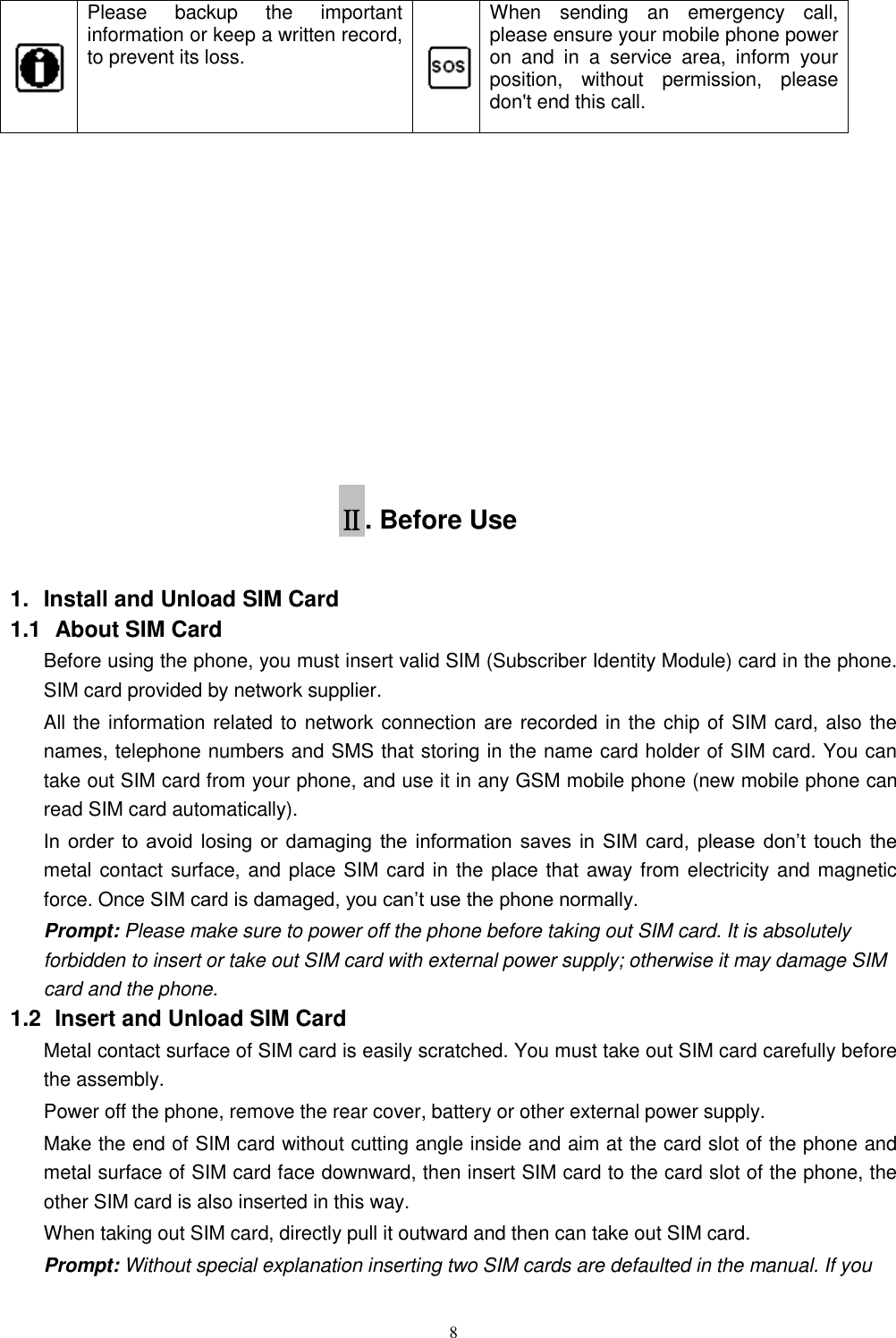   8  Please  backup  the  important information or keep a written record, to prevent its loss.  When  sending  an  emergency  call, please ensure your mobile phone power on  and  in  a  service  area,  inform  your position,  without  permission,  please don't end this call.            Ⅱ. Before Use 1.  Install and Unload SIM Card 1.1   About SIM Card Before using the phone, you must insert valid SIM (Subscriber Identity Module) card in the phone. SIM card provided by network supplier. All the information related to network connection are recorded in the chip of SIM card, also the names, telephone numbers and SMS that storing in the name card holder of SIM card. You can take out SIM card from your phone, and use it in any GSM mobile phone (new mobile phone can read SIM card automatically).   In  order  to  avoid  losing  or damaging  the  information saves  in  SIM  card,  please  don&rsquo;t  touch  the metal contact surface, and place SIM card in the place that away from electricity and magnetic force. Once SIM card is damaged, you can&rsquo;t use the phone normally.     Prompt: Please make sure to power off the phone before taking out SIM card. It is absolutely forbidden to insert or take out SIM card with external power supply; otherwise it may damage SIM card and the phone. 1.2   Insert and Unload SIM Card   Metal contact surface of SIM card is easily scratched. You must take out SIM card carefully before the assembly.   Power off the phone, remove the rear cover, battery or other external power supply.   Make the end of SIM card without cutting angle inside and aim at the card slot of the phone and metal surface of SIM card face downward, then insert SIM card to the card slot of the phone, the other SIM card is also inserted in this way.   When taking out SIM card, directly pull it outward and then can take out SIM card.   Prompt: Without special explanation inserting two SIM cards are defaulted in the manual. If you 