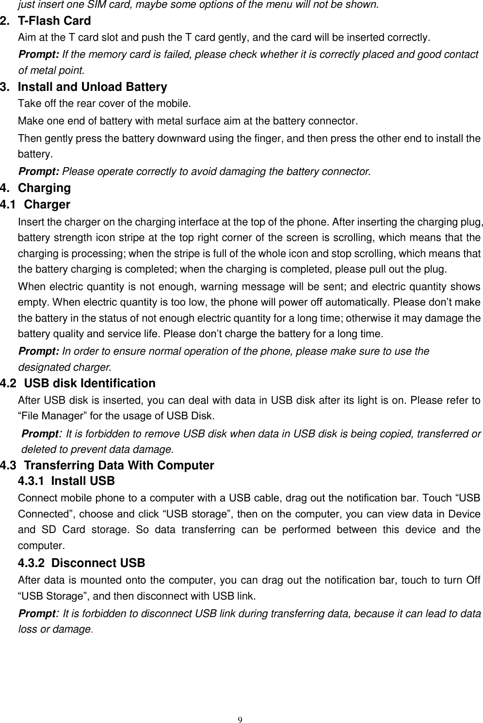   9 just insert one SIM card, maybe some options of the menu will not be shown.   2.  T-Flash Card Aim at the T card slot and push the T card gently, and the card will be inserted correctly.   Prompt: If the memory card is failed, please check whether it is correctly placed and good contact of metal point.   3.  Install and Unload Battery Take off the rear cover of the mobile.   Make one end of battery with metal surface aim at the battery connector.   Then gently press the battery downward using the finger, and then press the other end to install the battery.   Prompt: Please operate correctly to avoid damaging the battery connector.   4.  Charging 4.1   Charger Insert the charger on the charging interface at the top of the phone. After inserting the charging plug, battery strength icon stripe at the top right corner of the screen is scrolling, which means that the charging is processing; when the stripe is full of the whole icon and stop scrolling, which means that the battery charging is completed; when the charging is completed, please pull out the plug.       When electric quantity is not enough, warning message will be sent; and electric quantity shows empty. When electric quantity is too low, the phone will power off automatically. Please don&rsquo;t make the battery in the status of not enough electric quantity for a long time; otherwise it may damage the battery quality and service life. Please don&rsquo;t charge the battery for a long time.   Prompt: In order to ensure normal operation of the phone, please make sure to use the designated charger.  4.2   USB disk Identification After USB disk is inserted, you can deal with data in USB disk after its light is on. Please refer to &ldquo;File Manager&rdquo; for the usage of USB Disk.   Prompt: It is forbidden to remove USB disk when data in USB disk is being copied, transferred or deleted to prevent data damage. 4.3   Transferring Data With Computer   4.3.1   Install USB Connect mobile phone to a computer with a USB cable, drag out the notification bar. Touch &ldquo;USB Connected&rdquo;, choose and click &ldquo;USB storage&rdquo;, then on the computer, you can view data in Device and  SD  Card  storage.  So  data  transferring  can  be  performed  between  this  device  and  the computer. 4.3.2   Disconnect USB   After data is mounted onto the computer, you can drag out the notification bar, touch to turn Off &ldquo;USB Storage&rdquo;, and then disconnect with USB link. Prompt: It is forbidden to disconnect USB link during transferring data, because it can lead to data loss or damage.   