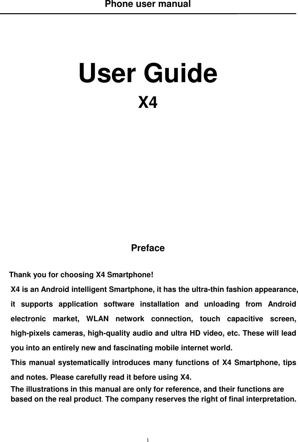   1 Phone user manual      User Guide X4              Preface  Thank you for choosing X4 Smartphone! X4 is an Android intelligent Smartphone, it has the ultra-thin fashion appearance, it  supports  application  software  installation  and  unloading  from  Android electronic  market,  WLAN  network  connection,  touch  capacitive  screen, high-pixels cameras, high-quality audio and ultra HD video, etc. These will lead you into an entirely new and fascinating mobile internet world. This manual systematically introduces many functions of X4 Smartphone, tips and notes. Please carefully read it before using X4.   The illustrations in this manual are only for reference, and their functions are based on the real product. The company reserves the right of final interpretation.  