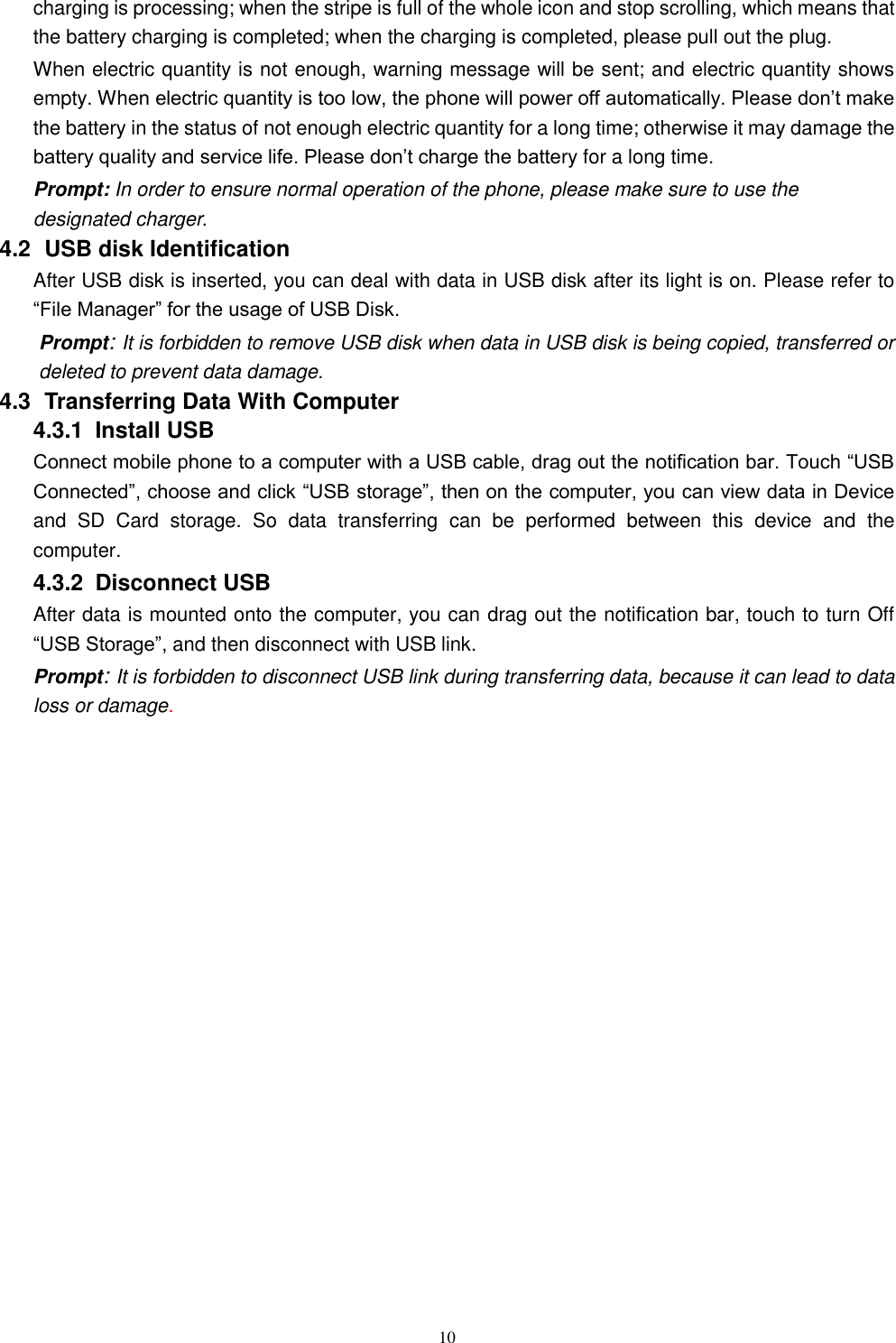   10 charging is processing; when the stripe is full of the whole icon and stop scrolling, which means that the battery charging is completed; when the charging is completed, please pull out the plug.       When electric quantity is not enough, warning message will be sent; and electric quantity shows empty. When electric quantity is too low, the phone will power off automatically. Please don&rsquo;t make the battery in the status of not enough electric quantity for a long time; otherwise it may damage the battery quality and service life. Please don&rsquo;t charge the battery for a long time.   Prompt: In order to ensure normal operation of the phone, please make sure to use the designated charger.  4.2   USB disk Identification After USB disk is inserted, you can deal with data in USB disk after its light is on. Please refer to &ldquo;File Manager&rdquo; for the usage of USB Disk.   Prompt: It is forbidden to remove USB disk when data in USB disk is being copied, transferred or deleted to prevent data damage. 4.3   Transferring Data With Computer   4.3.1   Install USB Connect mobile phone to a computer with a USB cable, drag out the notification bar. Touch &ldquo;USB Connected&rdquo;, choose and click &ldquo;USB storage&rdquo;, then on the computer, you can view data in Device and  SD  Card  storage.  So  data  transferring  can  be  performed  between  this  device  and  the computer. 4.3.2   Disconnect USB   After data is mounted onto the computer, you can drag out the notification bar, touch to turn Off &ldquo;USB Storage&rdquo;, and then disconnect with USB link. Prompt: It is forbidden to disconnect USB link during transferring data, because it can lead to data loss or damage.      