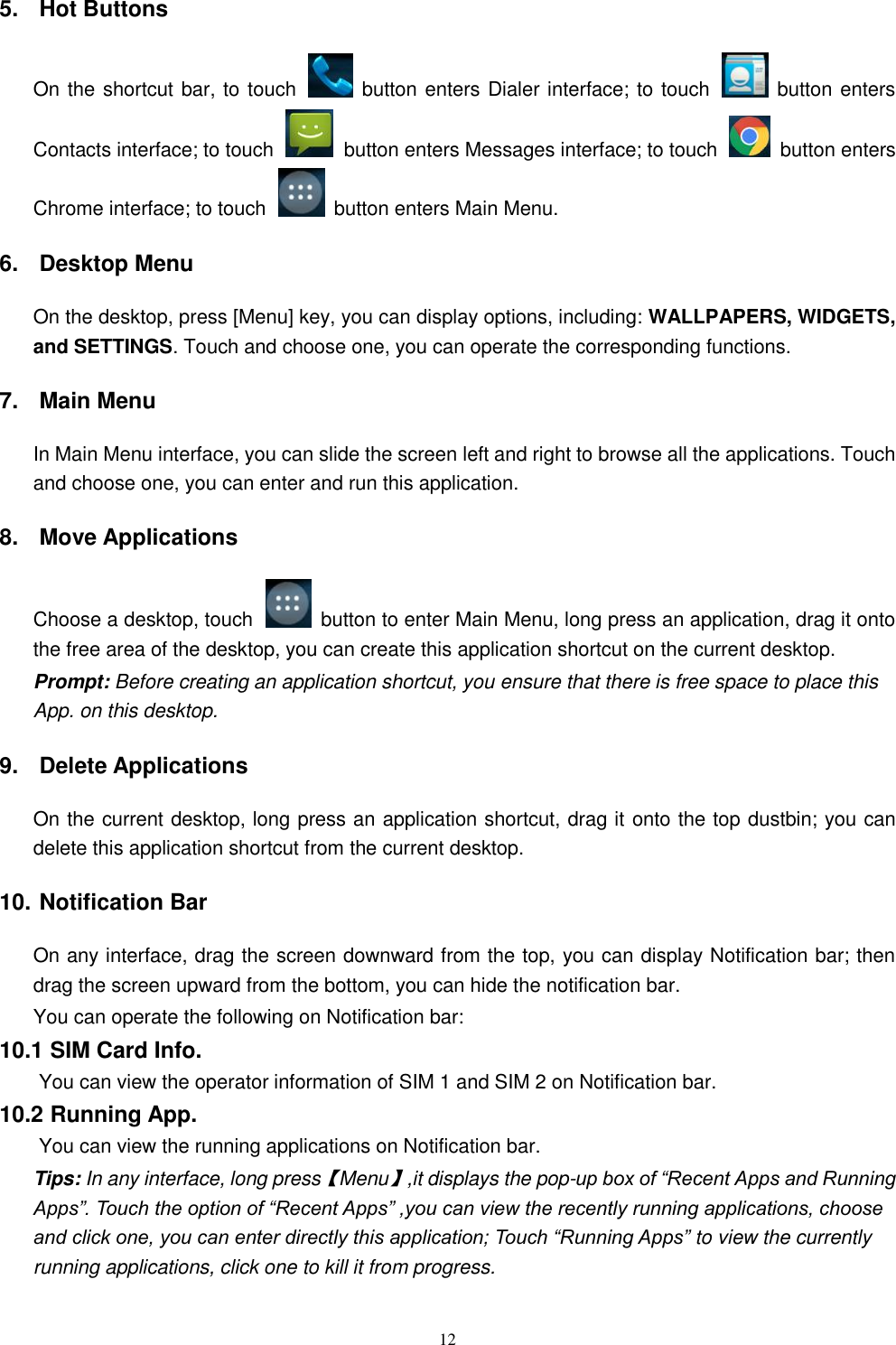   12 5.  Hot Buttons   On the shortcut bar, to touch    button enters Dialer interface; to touch    button enters Contacts interface; to touch    button enters Messages interface; to touch    button enters Chrome interface; to touch    button enters Main Menu. 6.  Desktop Menu On the desktop, press [Menu] key, you can display options, including: WALLPAPERS, WIDGETS, and SETTINGS. Touch and choose one, you can operate the corresponding functions. 7.  Main Menu In Main Menu interface, you can slide the screen left and right to browse all the applications. Touch and choose one, you can enter and run this application. 8.  Move Applications Choose a desktop, touch    button to enter Main Menu, long press an application, drag it onto the free area of the desktop, you can create this application shortcut on the current desktop.   Prompt: Before creating an application shortcut, you ensure that there is free space to place this App. on this desktop.   9.  Delete Applications On the current desktop, long press an application shortcut, drag it onto the top dustbin; you can delete this application shortcut from the current desktop. 10. Notification Bar On any interface, drag the screen downward from the top, you can display Notification bar; then drag the screen upward from the bottom, you can hide the notification bar. You can operate the following on Notification bar: 10.1 SIM Card Info.  You can view the operator information of SIM 1 and SIM 2 on Notification bar. 10.2 Running App.  You can view the running applications on Notification bar. Tips: In any interface, long press【Menu】,it displays the pop-up box of &ldquo;Recent Apps and Running Apps&rdquo;. Touch the option of &ldquo;Recent Apps&rdquo; ,you can view the recently running applications, choose and click one, you can enter directly this application; Touch &ldquo;Running Apps&rdquo; to view the currently running applications, click one to kill it from progress. 