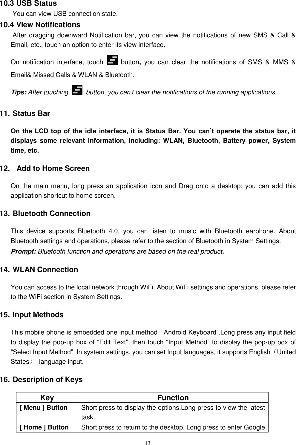   13 10.3 USB Status  You can view USB connection state. 10.4 View Notifications  After dragging downward Notification bar, you can view the notifications of new SMS &amp; Call &amp; Email, etc., touch an option to enter its view interface. On  notification  interface,  touch   button,  you  can  clear  the  notifications  of  SMS  &amp;  MMS  &amp; Email&amp; Missed Calls &amp; WLAN &amp; Bluetooth. Tips: After touching   button, you can&rsquo;t clear the notifications of the running applications. 11. Status Bar On  the  LCD  top  of  the  idle  interface, it  is Status  Bar.  You  can&rsquo;t  operate the  status bar,  it displays  some  relevant  information,  including: WLAN,  Bluetooth,  Battery  power,  System time, etc. 12.   Add to Home Screen On the main menu, long press  an application icon and  Drag onto a  desktop; you  can add this application shortcut to home screen. 13. Bluetooth Connection This  device  supports  Bluetooth  4.0,  you  can  listen  to  music  with  Bluetooth  earphone.  About Bluetooth settings and operations, please refer to the section of Bluetooth in System Settings. Prompt: Bluetooth function and operations are based on the real product. 14. WLAN Connection   You can access to the local network through WiFi. About WiFi settings and operations, please refer to the WiFi section in System Settings. 15. Input Methods This mobile phone is embedded one input method &ldquo; Android Keyboard&rdquo;.Long press any input field to display the pop-up box of  &ldquo;Edit Text&rdquo;, then touch &ldquo;Input Method&rdquo; to display the  pop-up box of &ldquo;Select Input Method&rdquo;. In system settings, you can set Input languages, it supports English（United States）  language input.     16. Description of Keys Key Function [ Menu ] Button Short press to display the options.Long press to view the latest task. [ Home ] Button Short press to return to the desktop. Long press to enter Google 