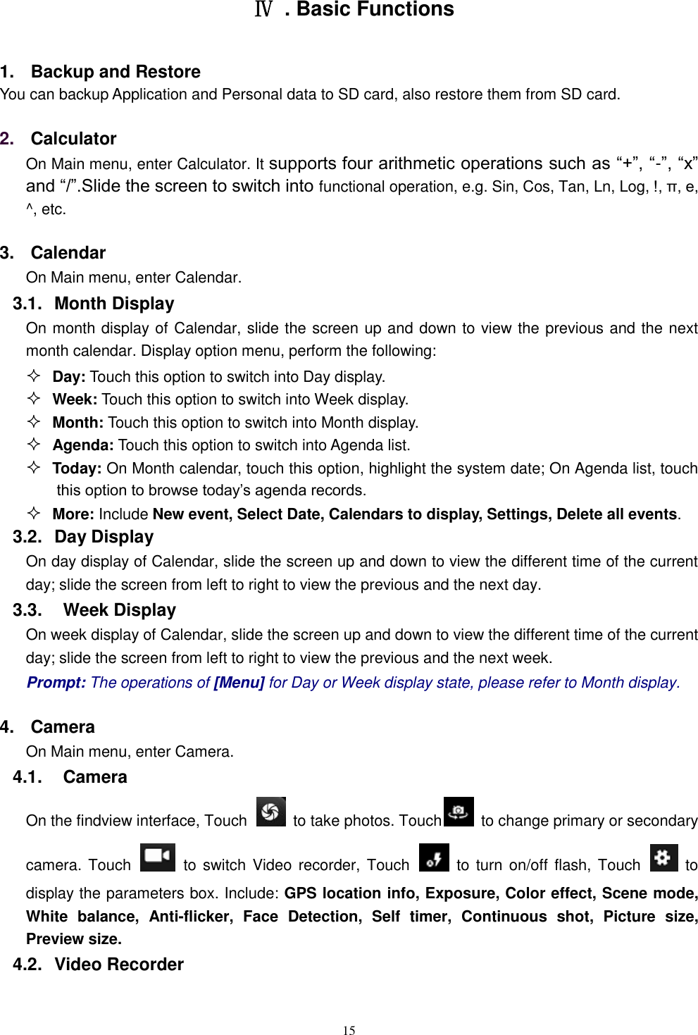   15  Ⅳ  . Basic Functions 1.  Backup and Restore You can backup Application and Personal data to SD card, also restore them from SD card. 2. Calculator  On Main menu, enter Calculator. It supports four arithmetic operations such as &ldquo;+&rdquo;, &ldquo;-&rdquo;, &ldquo;x&rdquo; and &ldquo;/&rdquo;.Slide the screen to switch into functional operation, e.g. Sin, Cos, Tan, Ln, Log, !, &pi;, e,   ^, etc. 3.  Calendar On Main menu, enter Calendar.   3.1.  Month Display On month display of Calendar, slide the screen up and down to view the previous and the next month calendar. Display option menu, perform the following:  Day: Touch this option to switch into Day display.  Week: Touch this option to switch into Week display.  Month: Touch this option to switch into Month display.  Agenda: Touch this option to switch into Agenda list.  Today: On Month calendar, touch this option, highlight the system date; On Agenda list, touch this option to browse today&rsquo;s agenda records.  More: Include New event, Select Date, Calendars to display, Settings, Delete all events. 3.2.  Day Display On day display of Calendar, slide the screen up and down to view the different time of the current day; slide the screen from left to right to view the previous and the next day.     3.3.    Week Display On week display of Calendar, slide the screen up and down to view the different time of the current day; slide the screen from left to right to view the previous and the next week.     Prompt: The operations of [Menu] for Day or Week display state, please refer to Month display. 4.  Camera On Main menu, enter Camera. 4.1.    Camera On the findview interface, Touch    to take photos. Touch   to change primary or secondary camera. Touch    to switch  Video recorder, Touch    to turn on/off  flash, Touch    to display the parameters box. Include: GPS location info, Exposure, Color effect, Scene mode, White  balance,  Anti-flicker,  Face  Detection,  Self  timer,  Continuous  shot,  Picture  size, Preview size. 4.2.  Video Recorder 