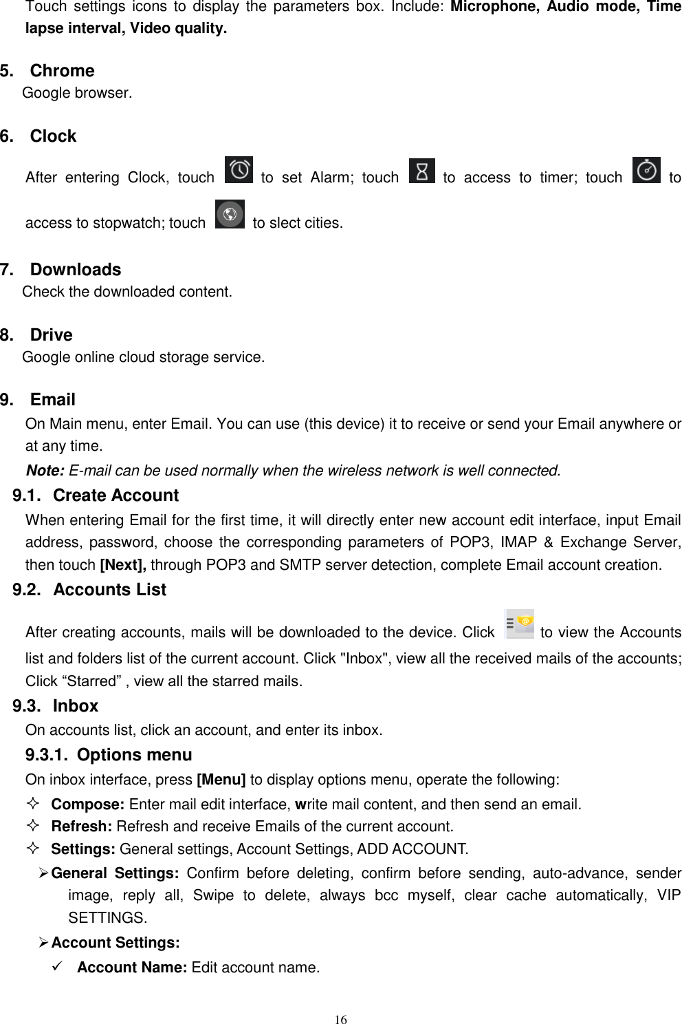   16 Touch settings  icons to  display the  parameters box. Include: Microphone, Audio mode,  Time lapse interval, Video quality. 5.  Chrome Google browser. 6.  Clock After  entering  Clock,  touch    to  set  Alarm;  touch    to  access  to  timer;  touch    to access to stopwatch; touch    to slect cities. 7.  Downloads Check the downloaded content. 8.  Drive Google online cloud storage service. 9.  Email   On Main menu, enter Email. You can use (this device) it to receive or send your Email anywhere or at any time.   Note: E-mail can be used normally when the wireless network is well connected.     9.1.  Create Account When entering Email for the first time, it will directly enter new account edit interface, input Email address, password, choose the  corresponding parameters of POP3,  IMAP &amp;  Exchange Server, then touch [Next], through POP3 and SMTP server detection, complete Email account creation.   9.2.  Accounts List After creating accounts, mails will be downloaded to the device. Click    to view the Accounts list and folders list of the current account. Click "Inbox", view all the received mails of the accounts; Click &ldquo;Starred&rdquo; , view all the starred mails. 9.3.  Inbox On accounts list, click an account, and enter its inbox. 9.3.1.  Options menu On inbox interface, press [Menu] to display options menu, operate the following:  Compose: Enter mail edit interface, write mail content, and then send an email.  Refresh: Refresh and receive Emails of the current account.  Settings: General settings, Account Settings, ADD ACCOUNT.  General  Settings:  Confirm  before  deleting,  confirm  before  sending,  auto-advance,  sender image,  reply  all,  Swipe  to  delete,  always  bcc  myself,  clear  cache  automatically,  VIP SETTINGS.  Account Settings:  Account Name: Edit account name. 
