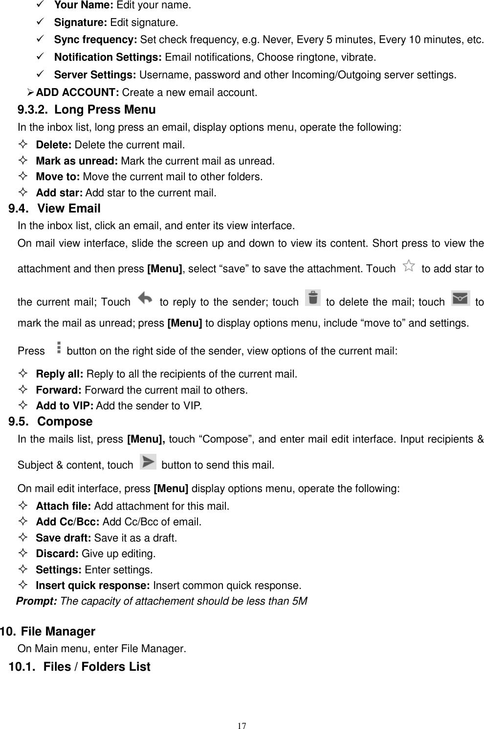   17  Your Name: Edit your name.  Signature: Edit signature.  Sync frequency: Set check frequency, e.g. Never, Every 5 minutes, Every 10 minutes, etc.  Notification Settings: Email notifications, Choose ringtone, vibrate.  Server Settings: Username, password and other Incoming/Outgoing server settings.  ADD ACCOUNT: Create a new email account. 9.3.2.  Long Press Menu In the inbox list, long press an email, display options menu, operate the following:  Delete: Delete the current mail.  Mark as unread: Mark the current mail as unread.  Move to: Move the current mail to other folders.  Add star: Add star to the current mail. 9.4.  View Email In the inbox list, click an email, and enter its view interface. On mail view interface, slide the screen up and down to view its content. Short press to view the attachment and then press [Menu], select &ldquo;save&rdquo; to save the attachment. Touch    to add star to the current mail; Touch   to reply to the sender; touch    to delete the mail; touch    to mark the mail as unread; press [Menu] to display options menu, include &ldquo;move to&rdquo; and settings. Press  button on the right side of the sender, view options of the current mail:  Reply all: Reply to all the recipients of the current mail.  Forward: Forward the current mail to others.  Add to VIP: Add the sender to VIP. 9.5.  Compose In the mails list, press [Menu], touch &ldquo;Compose&rdquo;, and enter mail edit interface. Input recipients &amp; Subject &amp; content, touch    button to send this mail. On mail edit interface, press [Menu] display options menu, operate the following:  Attach file: Add attachment for this mail.  Add Cc/Bcc: Add Cc/Bcc of email.    Save draft: Save it as a draft.  Discard: Give up editing.  Settings: Enter settings.  Insert quick response: Insert common quick response. Prompt: The capacity of attachement should be less than 5M 10. File Manager On Main menu, enter File Manager. 10.1.  Files / Folders List 