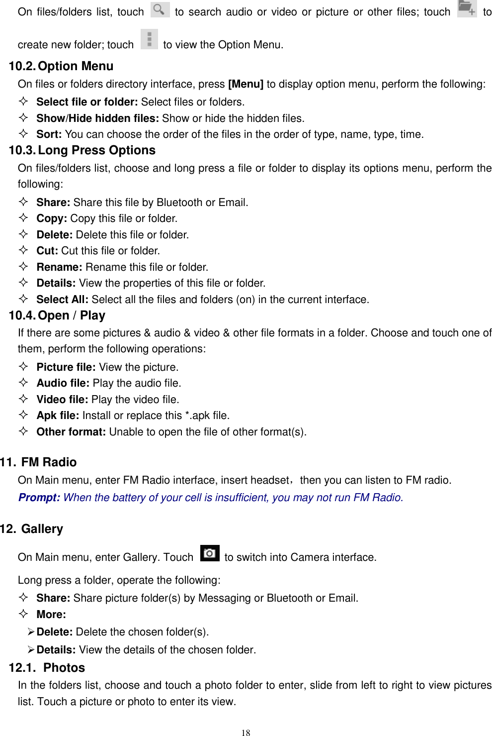   18 On files/folders list, touch    to search audio or video or picture or other files; touch    to create new folder; touch    to view the Option Menu. 10.2. Option Menu On files or folders directory interface, press [Menu] to display option menu, perform the following:  Select file or folder: Select files or folders.  Show/Hide hidden files: Show or hide the hidden files.  Sort: You can choose the order of the files in the order of type, name, type, time. 10.3. Long Press Options On files/folders list, choose and long press a file or folder to display its options menu, perform the following:  Share: Share this file by Bluetooth or Email.  Copy: Copy this file or folder.  Delete: Delete this file or folder.  Cut: Cut this file or folder.  Rename: Rename this file or folder.  Details: View the properties of this file or folder.  Select All: Select all the files and folders (on) in the current interface. 10.4. Open / Play   If there are some pictures &amp; audio &amp; video &amp; other file formats in a folder. Choose and touch one of them, perform the following operations:  Picture file: View the picture.  Audio file: Play the audio file.  Video file: Play the video file.  Apk file: Install or replace this *.apk file.  Other format: Unable to open the file of other format(s). 11. FM Radio On Main menu, enter FM Radio interface, insert headset，then you can listen to FM radio. Prompt: When the battery of your cell is insufficient, you may not run FM Radio. 12. Gallery On Main menu, enter Gallery. Touch    to switch into Camera interface. Long press a folder, operate the following:    Share: Share picture folder(s) by Messaging or Bluetooth or Email.  More:    Delete: Delete the chosen folder(s).  Details: View the details of the chosen folder. 12.1.  Photos In the folders list, choose and touch a photo folder to enter, slide from left to right to view pictures list. Touch a picture or photo to enter its view. 