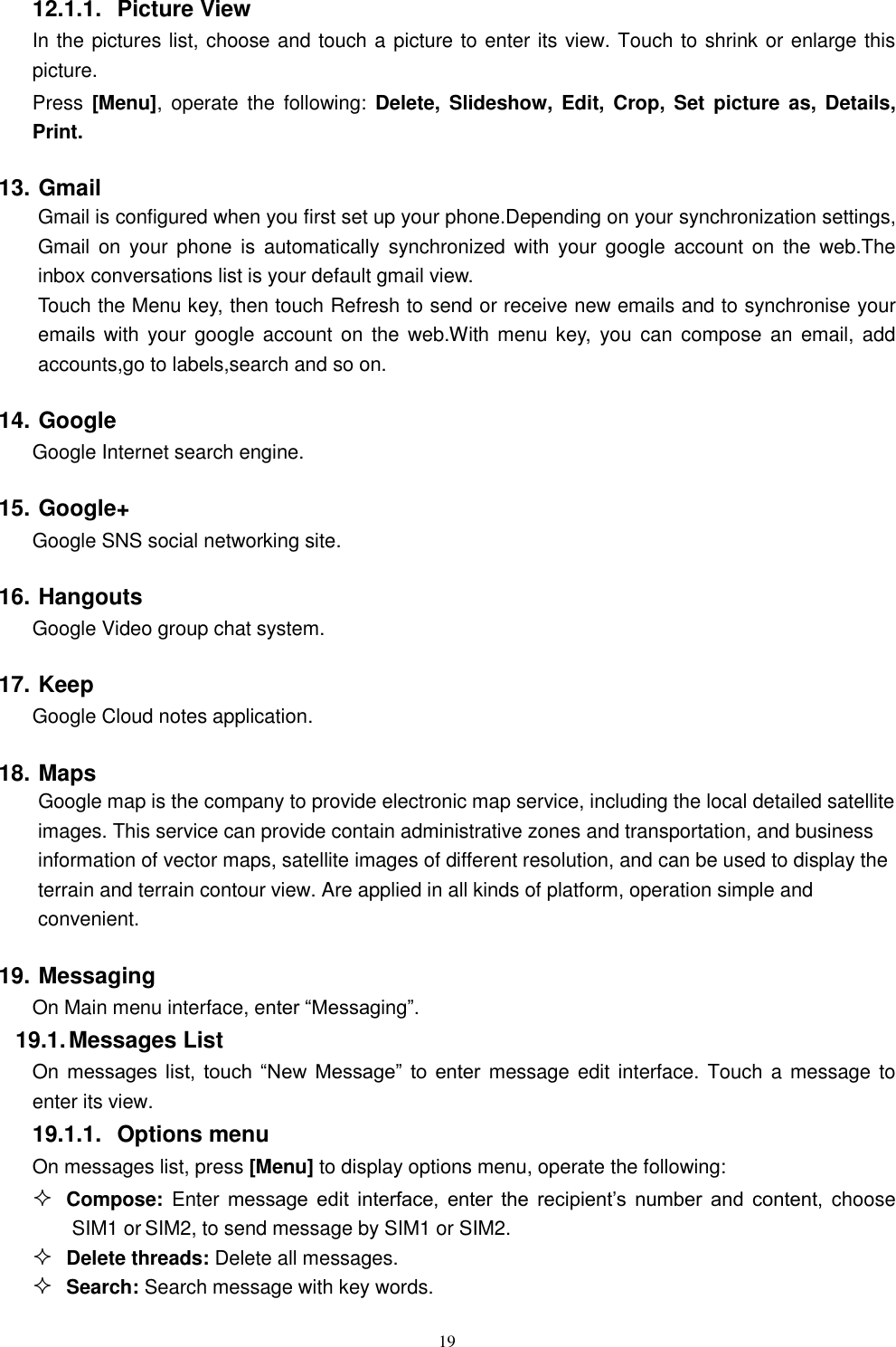   19 12.1.1.  Picture View In the pictures list, choose and touch a picture to enter its view. Touch to shrink or enlarge this picture. Press  [Menu],  operate the  following:  Delete, Slideshow, Edit,  Crop,  Set picture as,  Details, Print.     13. Gmail Gmail is configured when you first set up your phone.Depending on your synchronization settings, Gmail  on your  phone  is automatically  synchronized  with your  google  account on  the  web.The inbox conversations list is your default gmail view. Touch the Menu key, then touch Refresh to send or receive new emails and to synchronise your emails with  your google account  on the  web.With menu  key,  you can  compose an  email, add accounts,go to labels,search and so on. 14. Google Google Internet search engine. 15. Google+ Google SNS social networking site. 16. Hangouts Google Video group chat system. 17. Keep Google Cloud notes application. 18. Maps     Google map is the company to provide electronic map service, including the local detailed satellite images. This service can provide contain administrative zones and transportation, and business information of vector maps, satellite images of different resolution, and can be used to display the terrain and terrain contour view. Are applied in all kinds of platform, operation simple and convenient. 19. Messaging On Main menu interface, enter &ldquo;Messaging&rdquo;. 19.1. Messages List On messages  list,  touch  &ldquo;New  Message&rdquo;  to  enter message edit interface. Touch a message to enter its view. 19.1.1.  Options menu On messages list, press [Menu] to display options menu, operate the following:  Compose:  Enter message  edit  interface,  enter  the  recipient&rsquo;s  number  and  content,  choose SIM1 or SIM2, to send message by SIM1 or SIM2.  Delete threads: Delete all messages.  Search: Search message with key words. 