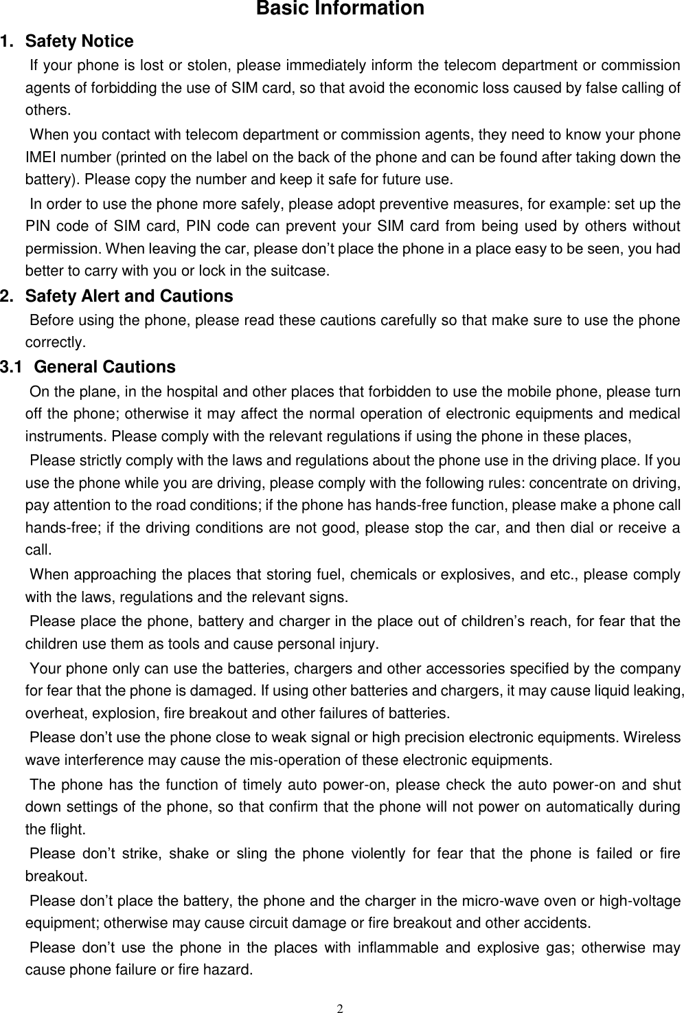   2 Basic Information 1.  Safety Notice   If your phone is lost or stolen, please immediately inform the telecom department or commission agents of forbidding the use of SIM card, so that avoid the economic loss caused by false calling of others.       When you contact with telecom department or commission agents, they need to know your phone IMEI number (printed on the label on the back of the phone and can be found after taking down the battery). Please copy the number and keep it safe for future use.   In order to use the phone more safely, please adopt preventive measures, for example: set up the PIN code of SIM card, PIN code can prevent your SIM card from being used by others without permission. When leaving the car, please don&rsquo;t place the phone in a place easy to be seen, you had better to carry with you or lock in the suitcase.       2.  Safety Alert and Cautions Before using the phone, please read these cautions carefully so that make sure to use the phone correctly.   3.1   General Cautions On the plane, in the hospital and other places that forbidden to use the mobile phone, please turn off the phone; otherwise it may affect the normal operation of electronic equipments and medical instruments. Please comply with the relevant regulations if using the phone in these places,   Please strictly comply with the laws and regulations about the phone use in the driving place. If you use the phone while you are driving, please comply with the following rules: concentrate on driving, pay attention to the road conditions; if the phone has hands-free function, please make a phone call hands-free; if the driving conditions are not good, please stop the car, and then dial or receive a call.   When approaching the places that storing fuel, chemicals or explosives, and etc., please comply with the laws, regulations and the relevant signs.   Please place the phone, battery and charger in the place out of children&rsquo;s reach, for fear that the children use them as tools and cause personal injury.   Your phone only can use the batteries, chargers and other accessories specified by the company for fear that the phone is damaged. If using other batteries and chargers, it may cause liquid leaking, overheat, explosion, fire breakout and other failures of batteries.   Please don&rsquo;t use the phone close to weak signal or high precision electronic equipments. Wireless wave interference may cause the mis-operation of these electronic equipments.   The phone has the function of timely auto power-on, please check the auto power-on and shut down settings of the phone, so that confirm that the phone will not power on automatically during the flight.   Please  don&rsquo;t  strike,  shake  or  sling  the  phone  violently  for  fear  that  the  phone  is  failed  or  fire breakout.   Please don&rsquo;t place the battery, the phone and the charger in the micro-wave oven or high-voltage equipment; otherwise may cause circuit damage or fire breakout and other accidents.   Please  don&rsquo;t  use  the phone  in the  places with  inflammable and  explosive gas;  otherwise may cause phone failure or fire hazard.   