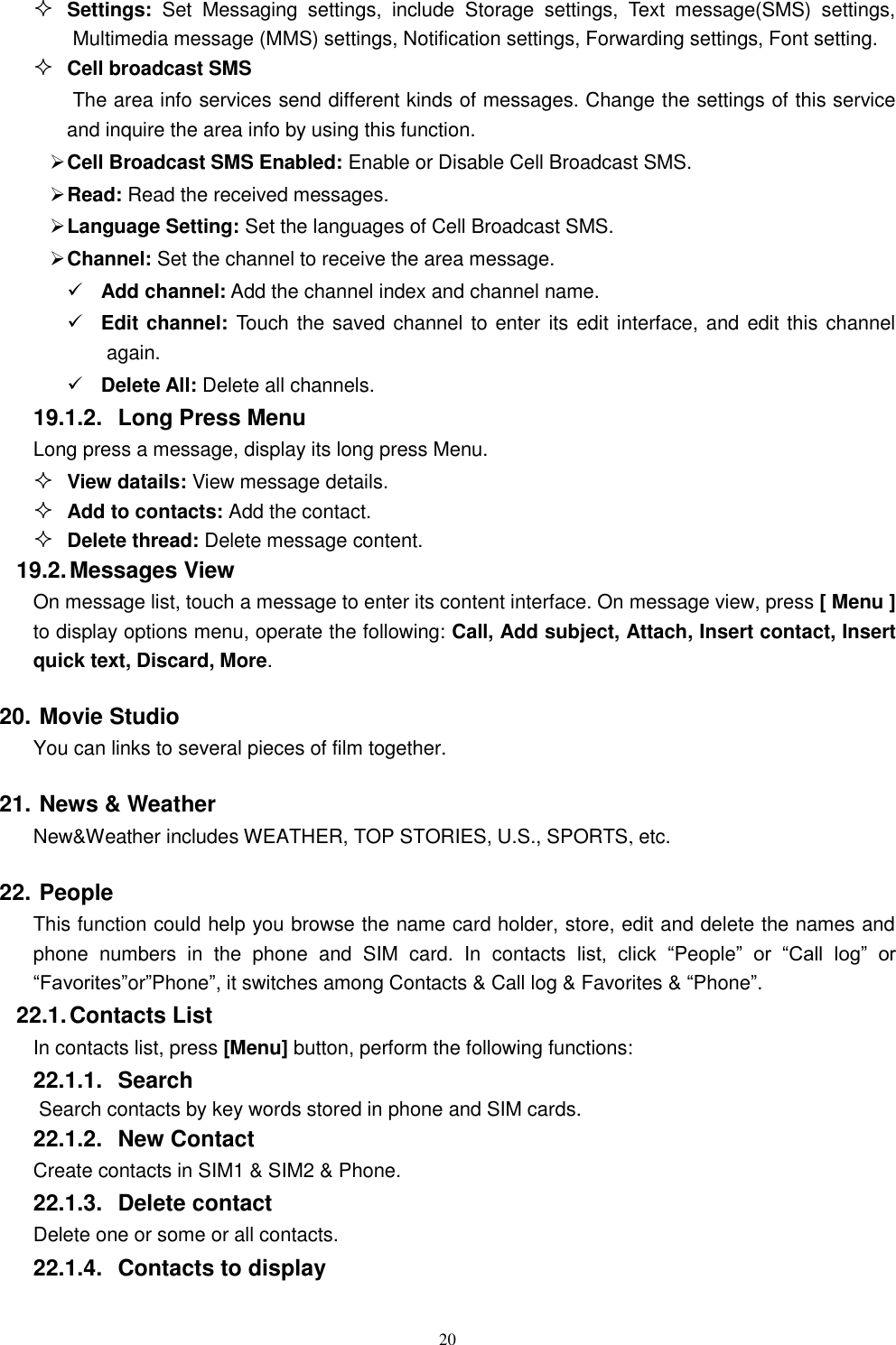   20  Settings:  Set  Messaging  settings,  include  Storage  settings,  Text  message(SMS)  settings, Multimedia message (MMS) settings, Notification settings, Forwarding settings, Font setting.  Cell broadcast SMS The area info services send different kinds of messages. Change the settings of this service and inquire the area info by using this function.  Cell Broadcast SMS Enabled: Enable or Disable Cell Broadcast SMS.  Read: Read the received messages.  Language Setting: Set the languages of Cell Broadcast SMS.  Channel: Set the channel to receive the area message.  Add channel: Add the channel index and channel name.  Edit channel: Touch the saved channel to enter its edit interface, and edit this channel again.  Delete All: Delete all channels.   19.1.2.  Long Press Menu Long press a message, display its long press Menu.  View datails: View message details.  Add to contacts: Add the contact.  Delete thread: Delete message content. 19.2. Messages View On message list, touch a message to enter its content interface. On message view, press [ Menu ] to display options menu, operate the following: Call, Add subject, Attach, Insert contact, Insert quick text, Discard, More. 20. Movie Studio   You can links to several pieces of film together. 21. News &amp; Weather   New&amp;Weather includes WEATHER, TOP STORIES, U.S., SPORTS, etc. 22. People This function could help you browse the name card holder, store, edit and delete the names and phone  numbers  in  the  phone  and  SIM  card.  In  contacts list,  click  &ldquo;People&rdquo;  or  &ldquo;Call  log&rdquo;  or &ldquo;Favorites&rdquo;or&rdquo;Phone&rdquo;, it switches among Contacts &amp; Call log &amp; Favorites &amp; &ldquo;Phone&rdquo;. 22.1. Contacts List In contacts list, press [Menu] button, perform the following functions: 22.1.1.  Search Search contacts by key words stored in phone and SIM cards. 22.1.2.  New Contact Create contacts in SIM1 &amp; SIM2 &amp; Phone. 22.1.3.  Delete contact Delete one or some or all contacts. 22.1.4.  Contacts to display 