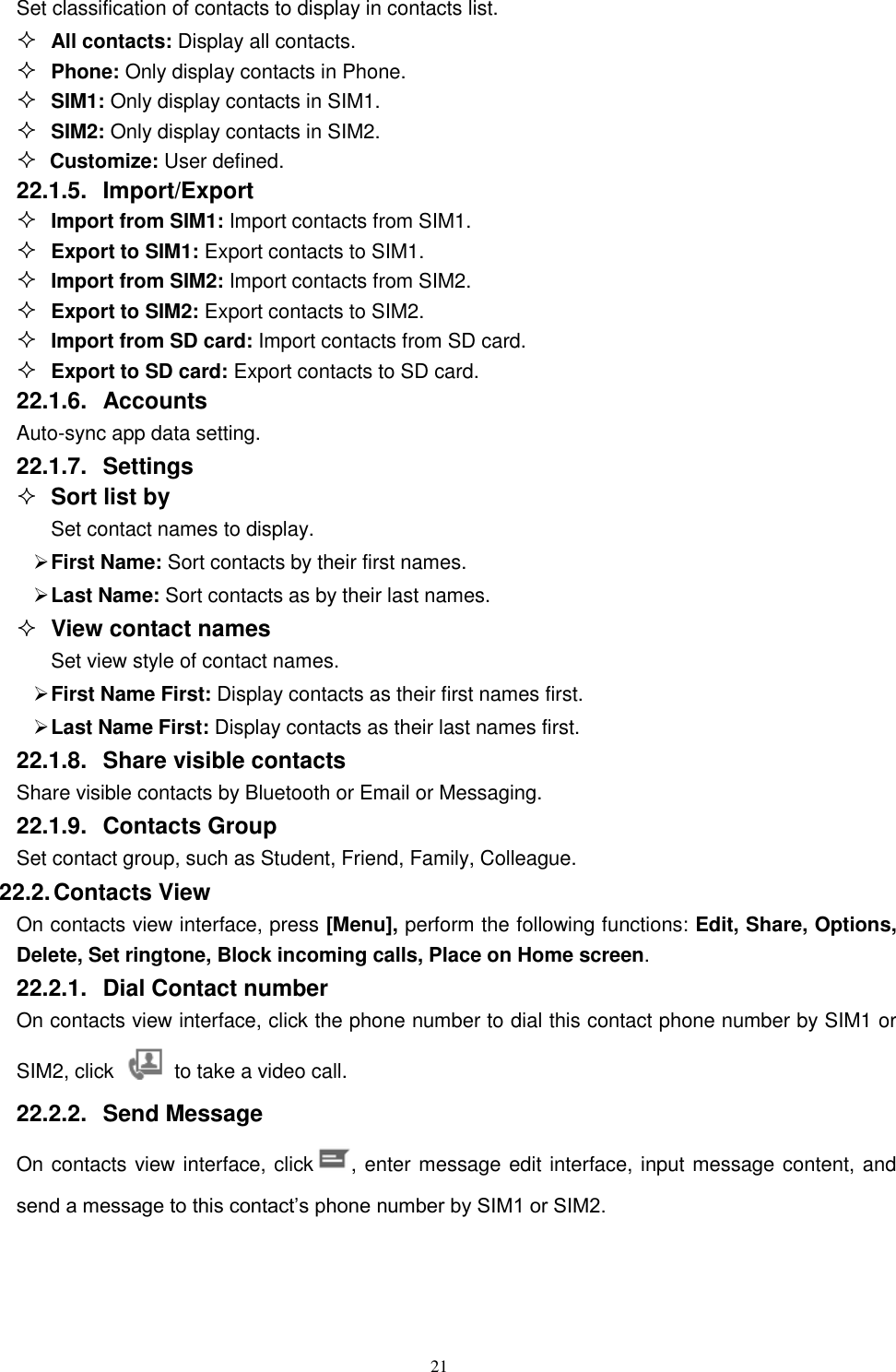   21 Set classification of contacts to display in contacts list.  All contacts: Display all contacts.  Phone: Only display contacts in Phone.  SIM1: Only display contacts in SIM1.  SIM2: Only display contacts in SIM2.  Customize: User defined. 22.1.5.  Import/Export  Import from SIM1: Import contacts from SIM1.  Export to SIM1: Export contacts to SIM1.  Import from SIM2: Import contacts from SIM2.  Export to SIM2: Export contacts to SIM2.  Import from SD card: Import contacts from SD card.  Export to SD card: Export contacts to SD card. 22.1.6.  Accounts Auto-sync app data setting. 22.1.7.  Settings  Sort list by Set contact names to display.  First Name: Sort contacts by their first names.    Last Name: Sort contacts as by their last names.  View contact names Set view style of contact names.  First Name First: Display contacts as their first names first.  Last Name First: Display contacts as their last names first. 22.1.8.  Share visible contacts Share visible contacts by Bluetooth or Email or Messaging. 22.1.9.  Contacts Group Set contact group, such as Student, Friend, Family, Colleague. 22.2. Contacts View   On contacts view interface, press [Menu], perform the following functions: Edit, Share, Options, Delete, Set ringtone, Block incoming calls, Place on Home screen. 22.2.1.  Dial Contact number On contacts view interface, click the phone number to dial this contact phone number by SIM1 or SIM2, click    to take a video call. 22.2.2.  Send Message On contacts view interface, click , enter message edit interface, input message content, and send a message to this contact&rsquo;s phone number by SIM1 or SIM2.   