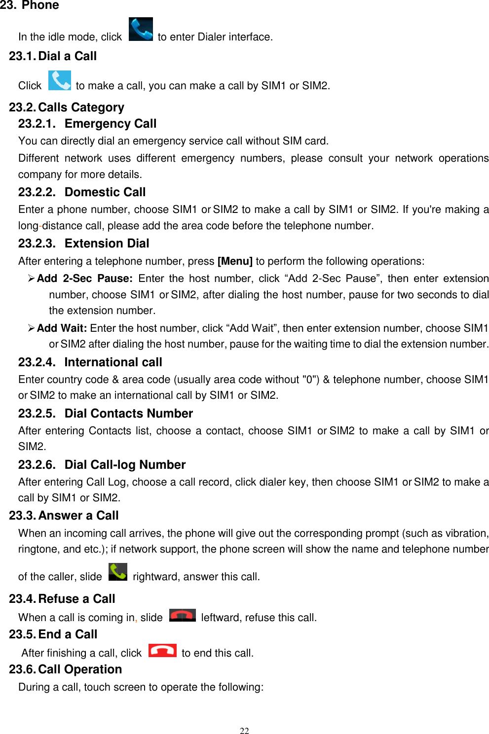   22 23. Phone In the idle mode, click    to enter Dialer interface. 23.1. Dial a Call Click    to make a call, you can make a call by SIM1 or SIM2.   23.2. Calls Category 23.2.1.  Emergency Call You can directly dial an emergency service call without SIM card. Different  network  uses  different  emergency  numbers,  please  consult  your  network  operations company for more details.     23.2.2.  Domestic Call     Enter a phone number, choose SIM1 or SIM2 to make a call by SIM1 or SIM2. If you're making a long-distance call, please add the area code before the telephone number. 23.2.3.  Extension Dial After entering a telephone number, press [Menu] to perform the following operations:  Add  2-Sec  Pause: Enter  the  host  number,  click  &ldquo;Add  2-Sec  Pause&rdquo;,  then  enter  extension number, choose SIM1 or SIM2, after dialing the host number, pause for two seconds to dial the extension number.  Add Wait: Enter the host number, click &ldquo;Add Wait&rdquo;, then enter extension number, choose SIM1 or SIM2 after dialing the host number, pause for the waiting time to dial the extension number. 23.2.4.  International call Enter country code &amp; area code (usually area code without "0") &amp; telephone number, choose SIM1 or SIM2 to make an international call by SIM1 or SIM2.     23.2.5.  Dial Contacts Number After entering Contacts list, choose a contact, choose SIM1 or SIM2 to make a call by SIM1 or SIM2.     23.2.6.  Dial Call-log Number After entering Call Log, choose a call record, click dialer key, then choose SIM1 or SIM2 to make a call by SIM1 or SIM2.   23.3. Answer a Call When an incoming call arrives, the phone will give out the corresponding prompt (such as vibration, ringtone, and etc.); if network support, the phone screen will show the name and telephone number of the caller, slide    rightward, answer this call. 23.4. Refuse a Call When a call is coming in, slide    leftward, refuse this call. 23.5. End a Call After finishing a call, click    to end this call.   23.6. Call Operation During a call, touch screen to operate the following: 