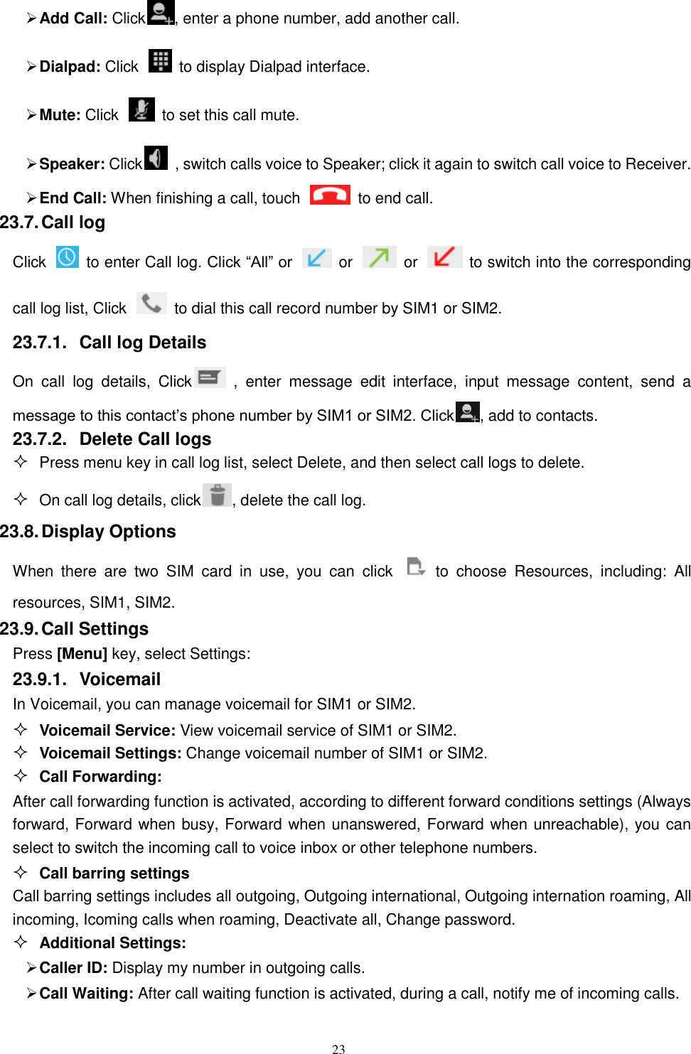   23  Add Call: Click , enter a phone number, add another call.  Dialpad: Click    to display Dialpad interface.  Mute: Click    to set this call mute.    Speaker: Click   , switch calls voice to Speaker; click it again to switch call voice to Receiver.   End Call: When finishing a call, touch    to end call. 23.7. Call log Click    to enter Call log. Click &ldquo;All&rdquo; or    or    or    to switch into the corresponding call log list, Click    to dial this call record number by SIM1 or SIM2. 23.7.1.  Call log Details     On call  log  details,  Click   ,  enter message  edit  interface,  input  message  content,  send  a message to this contact&rsquo;s phone number by SIM1 or SIM2. Click , add to contacts.   23.7.2.  Delete Call logs  Press menu key in call log list, select Delete, and then select call logs to delete.  On call log details, click , delete the call log. 23.8. Display Options When  there  are  two  SIM  card  in  use,  you  can  click    to  choose  Resources,  including:  All resources, SIM1, SIM2. 23.9. Call Settings Press [Menu] key, select Settings: 23.9.1.  Voicemail In Voicemail, you can manage voicemail for SIM1 or SIM2.  Voicemail Service: View voicemail service of SIM1 or SIM2.  Voicemail Settings: Change voicemail number of SIM1 or SIM2.  Call Forwarding: After call forwarding function is activated, according to different forward conditions settings (Always forward, Forward when busy, Forward when unanswered, Forward when unreachable), you can select to switch the incoming call to voice inbox or other telephone numbers.      Call barring settings Call barring settings includes all outgoing, Outgoing international, Outgoing internation roaming, All incoming, Icoming calls when roaming, Deactivate all, Change password.  Additional Settings:  Caller ID: Display my number in outgoing calls.  Call Waiting: After call waiting function is activated, during a call, notify me of incoming calls. 